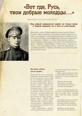 Владимир Хомяков, член Союза писателей России
«Вот где, Русь,
твои добрые молодцы…»
Наш самый знаменитый земляк не только писал
о Первой мировой, но и был ее участником
Известие о начале Первой мировой войны застало Сергея
Есенина в Константинове. Он вернулся туда из Москвы, на-
ходясь на каникулах в Университете имени А.Л. Шанявского
и оставив работу в типографии И.Д. Сытина. К тому време-
ни в журналах «Мирок» и газете «Путь правды» уже по-
явились первые публикации есенинских стихотворений «Бе-
реза», «Пороша», «Воробышки» («Поет зима – аукает…»),
«Село», «Пасхальный благовест» («Колокол дремавший…»),
«С добрым утром!», «Кузнец». В родном селе юный поэт про-
был до начала осени.
Где лежит убитым
сын ее героем…
Вполне понятно, что все сильнее раз-
горавшаяся кровопролитная бойня
не могла не вызвать у него отклика
на эту всенародную трагедию. Из-
под пера Есенина в 1914–1915 го-
дах вышли стихотворения «Молитва
матери», «Узоры», «Занеслися за-
летною пташкой...», «Удалец», «Бо-
гатырский посвист». В них и скорбь
по погибшим и вера в победу русско-
го воинства: «Видит она поле, поле
перед боем, где лежит убитым сын
ее героем», «Девушка рисует мерт-
вых на поляне, на груди у мертвых –
красные цветы», «Родина, черная
монашка, читает псалмы по сынам»,
«Ой, мне дома не сидится, размах-
нуться б на войне», «Побросали нем-
цы шапки медные, испугались посви-
сту богатырского...».
Идея православного единства,
всегда озарявшая сердца патриотиче-
ски настроенных россиян, всегда вол-
новала Есенина.
Яркую картину армейских прово-
дов дал Сергей Александрович в сти-
хотворении «По селу тропинкой кри-
венькой...»:
Зори пенились и таяли.
Все кричали, пяча грудь:
«До рекрутства горе маяли,
А теперь пора гульнуть».
Но если в этом произведении при-
сутствуют в основном радостные кра-
ски, то в поэме «Русь», созданной
тоже в 1914 году, звучит глубинная
печаль:
Повестили под окнами сотские
Ополченцам идти на войну.
Загыгыкали бабы слободские,
Плач прорезал кругом тишину.
Собиралися мирные пахари
Без печали, без жалоб и слез,
16
 