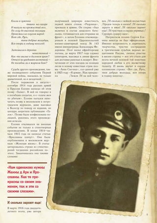 Клали в сумочки
пышки на сахаре
И пихали на кряжистый воз.
По селу до высокой околицы
Провожал их огулом народ.
Вот где, Русь,
твои добрые молодцы,
Вся опора в годину невзгод.
Затомилась деревня
невесточкой –
Как-то милые в дальнем краю?
Отчего не уведомят весточкой –
Не погибли ли в жарком бою?
Судьба другого произведения, так-
же посвященного событиям Первой
мировой войны, оказалась не только
драматичной, но и загадочной.
После поражения в августе–
сентябре 1914 года русских армий
в Пруссии Есенин написал об этом
поэму «Галки». В ней он говорил и
о погибших солдатах, и о «плаче жен
по убитым». Есенин пытался напе-
чатать поэму в московском и петро-
градском журналах, даже выезжал
в Вологду по поводу ее издания, но
цензура запретила публикацию «Га-
лок». Поэма была конфискована по-
лицией, рукопись этого произведе-
ния исчезла.
Есенин откликался на военные
события не только в стихотворных
произведениях. В конце 1914–на-
чале 1915 года он написал статью
«Ярославны плачут». Она была
опубликована в московском жур-
нале «Женская жизнь». В статье
цитировались строки из стихотво-
рений тогдашних российских по-
этесс. Заканчивалась она такими
словами:
«Нам одинаково нужны
Жанны д Арк и Яро-
славны. Как те пре-
красны со своим зна-
менем, так и эти со
своими слезами».
И сколько зароют еще!
В марте 1916 года двадцати-
летнего поэта, уже автора
получившей широкую известность
первой книги стихов «Радуница»,
призвали в армию. Он сперва «был
включен в состав запасного бата-
льона, готовящегося для отправки на
фронт», а затем Есенина откоманди-
ровали в полевой Царскосельский
военно-санитарный поезд № 143
имени императрицы Александры Фе-
доровны. Поэт носил ефрейторские
погоны, до марта 1917 года служил
санитаром, выезжал к линии фронта
для доставки раненых в лазарет. Впе-
чатления от этих поездок на позиции
легли в основу известных строк поэ-
мы «Анна Снегина», соз-данной уже
в 1925 году: «Я думаю: /Как прекрас-
на /Земля /И на ней чело-
век. /И сколько с войной несчастных
/Уродов теперь и калек? /И сколько
зарыто в ямах! /И сколько зароют
еще! /И чувствую в скулах упрямых /
Суровую судоргу щек».
Патриотизм поэзии Сергея Есе-
нина никогда не был официозным.
Именно искренность и лиричность
творчества, чувство сострадания
к трагическим судьбам верных за-
щитников России, личное участие
в жизни страны – все это стало для
поэта вечной основой той поистине
народной любви к его несметному
таланту. И вновь звучат в сердце
есенинские строки: «Вот где, Русь,
твои добрые молодцы, вся опора
в годину невзгод»./Земля /И на ней чело-
17
 