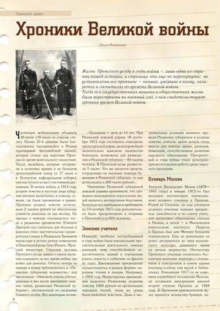 Пронский район
Хроники Великой войны
Ольга Федюкова
Жизнь Пронского уезда в годы войны – лишь одна из стра-
ниц нашей истории, и страница эта еще не перевернута: не
установлены все прончане – павшие, умершие в плену, лаза-
ретах и госпиталях во времена Великой войны.
Тогда вся государственная машина и общественная жизнь
были перестроены на военный лад, о чем свидетельствуют
хроники времен Великой войны.
Частичную мобилизацию объявили
30 июля (16 июля по старому сти-
лю). Полки 35-й дивизии были бла-
гословлены находившейся в Рязани
чудотворной Боголюбской иконой,
которая стояла над воротами Прон-
ска во время монгольского нашествия.
После молебнов, которые отслужи-
ли в полковых храмах и на большом
артиллерийском плацу (а 17 июля и
в Успенском кафедральном соборе),
они выступили из мест постоянной дис-
локации. В начале войны, в 1914 году,
уездное земство и частные лица губер-
нии активно включились в помощь се-
мьям, где были призванные в армию.
Пронское уездное земство ассигно-
вало 2 тысячи рублей на обеспечение
семейств запасных на два месяца. На
призыв о помощи откликнулось тог-
да и рязанское духовенство. Епископ
Дмитрий под госпиталь для больных и
раненых отвел настоятельские (архие-
рейские) покои в Рязанском Троицком
монастыре и летнее дачное помещение
в Павловской роще близ Рязани. Муж-
ской монастырь Спасская пустынь
Пронского уезда заявил о своем жела-
нии содержать за все время войны три
койки для раненых. Отчеты потерь из
номера в номер публиковались в «Ря-
занских губернских ведомостях» под
заголовком: «Именной список убитых,
раненых и без вести пропавших ниж-
них чинов, уроженцев Рязанской гу-
бернии», составленный по сведениям
Главного штаба. Вот некоторые из них.
«Половина – дети до 14 лет. При
Рязанской земской управе 18 сентя-
бря 1915 года состоялось совещание
председателей управ, на котором было
окончательно выяснено количество
беженцев, возможное для размеще-
ния в Рязанской губернии – 94 тысячи
человек. В Пронском уезде размести-
ли 5 тысяч. Что же касается средств,
отпущенных на оказание помощи бе-
женцам в Рязанской губернии, то они
исчислялись в 200 тысяч рублей».
Чиновники Рязанской губернской
земской управы признавали, что гро-
мадное вынужденное переселение лю-
дей являлось всенародным бедствием.
Беженцы все прибывали и прибывали,
на 10 октября 1915 года дополнитель-
но было предусмотрено к отправке
в Пронский уезд 604 человека.
Земские учителя
Пожалуй, наиболее востребованной
в годы войны была внешкольная про-
светительская деятельность земских
учителей, чему способствовали не-
достаточность знаний и стремление
узнать новости о событиях на фронте
из газет. Внешкольное просвещение
осуществлялось в разных формах: на-
родные чтения и лекции. Например,
в 1916 году Министерство просвеще-
ния выделило Рязанскому уездному
земству 1000 рублей на организацию
народных чтений, такая же сумма
была выделена земством. Даже в экс-
тремальных условиях военного вре-
мени Рязанское губернское и уездные
земства, учителя, врачи делали очень
многое для помощи армии, раненым,
беженцам, способствовали развитию
народного образования. Приоритет-
ной в годы войны стала культурно-
просветительская работа среди взрос-
лого населения.
Букварь Мохова
Алексей Васильевич Мохов (1879–
1945 годы) в январе 1912-го был
назначен инспектором (начальни-
ком) уездного училища в Пронске.
Родом из Скопина, он еще учеником
уездного училища показал прекрас-
ные способности и по совету учите-
лей продолжил образование сначала
в Рязани, а затем – в Московском
учительском институте. Переезд
в Пронск был для Мохова большим
повышением. Еще до революции он
успел дослужиться до чина коллеж-
ского асессора, дававшего права
на личное дворянство. Инспектору
Пронского училища полагалась бес-
платная казенная квартира с отопле-
нием и освещением в самом здании
училища (сейчас там музей и библи-
отека). Революция 1917-го не изме-
нила служебного положения Мохова,
он оставался заведующим школой
второй ступени Пронска до 1928
года. В Пронском краеведческом му-
зее хранится экземпляр букваря, на-
18
 