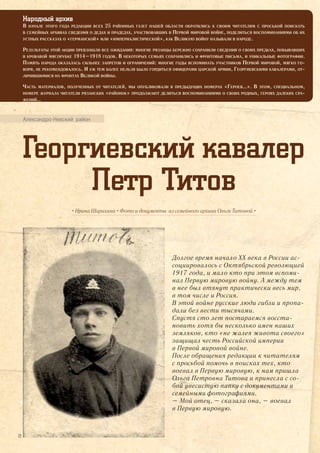 Народный архив
В НАЧАЛЕ ЭТОГО ГОДА РЕДАКЦИИ ВСЕХ 25 РАЙОННЫХ ГАЗЕТ НАШЕЙ ОБЛАСТИ ОБРАТИЛИСЬ К СВОИМ ЧИТАТЕЛЯМ С ПРОСЬБОЙ ПОИСКАТЬ
В СЕМЕЙНЫХ АРХИВАХ СВЕДЕНИЯ О ДЕДАХ И ПРАДЕДАХ, УЧАСТВОВАВШИХ В ПЕРВОЙ МИРОВОЙ ВОЙНЕ, ПОДЕЛИТЬСЯ ВОСПОМИНАНИЯМИ ОБ ИХ
УСТНЫХ РАССКАЗАХ О «ГЕРМАНСКОЙ» ИЛИ «ИМПЕРИАЛИСТИЧЕСКОЙ», КАК ВЕЛИКУЮ ВОЙНУ НАЗЫВАЛИ В НАРОДЕ.
РЕЗУЛЬТАТЫ ЭТОЙ АКЦИИ ПРЕВЗОШЛИ ВСЕ ОЖИДАНИЯ: МНОГИЕ РЯЗАНЦЫ БЕРЕЖНО СОХРАНИЛИ СВЕДЕНИЯ О СВОИХ ПРЕДКАХ, ПОБЫВАВШИХ
В КРОВАВОЙ МЯСОРУБКЕ 1914–1918 ГОДОВ. В НЕКОТОРЫХ СЕМЬЯХ СОХРАНИЛИСЬ И ФРОНТОВЫЕ ПИСЬМА, И УНИКАЛЬНЫЕ ФОТОГРАФИИ.
ПАМЯТЬ НАРОДА ОКАЗАЛАСЬ СИЛЬНЕЕ ЗАПРЕТОВ И ОГРАНИЧЕНИЙ: МНОГИЕ ГОДЫ ВСПОМИНАТЬ УЧАСТНИКОВ ПЕРВОЙ МИРОВОЙ, МЯГКО ГО-
ВОРЯ, НЕ РЕКОМЕНДОВАЛОСЬ. И УЖ ТЕМ БОЛЕЕ НЕЛЬЗЯ БЫЛО ГОРДИТЬСЯ ОФИЦЕРАМИ ЦАРСКОЙ АРМИИ, ГЕОРГИЕВСКИМИ КАВАЛЕРАМИ, ОТ-
ЛИЧИВШИМИСЯ НА ФРОНТАХ ВЕЛИКОЙ ВОЙНЫ.
ЧАСТЬ МАТЕРИАЛОВ, ПОЛУЧЕННЫХ ОТ ЧИТАТЕЛЕЙ, МЫ ОПУБЛИКОВАЛИ В ПРЕДЫДУЩИХ НОМЕРАХ «ГЕРОЕВ…». В ЭТОМ, СПЕЦИАЛЬНОМ,
НОМЕРЕ ЖУРНАЛА ЧИТАТЕЛИ РЯЗАНСКИХ «РАЙОНОК» ПРОДОЛЖАЮТ ДЕЛИТЬСЯ ВОСПОМИНАНИЯМИ О СВОИХ РОДНЫХ, ГЕРОЯХ ДАЛЕКИХ СРА-
ЖЕНИЙ…
Александро-Невский район
Георгиевский кавалер
Петр Титов
• Ирина Шарихина • Фото и документы из семейного архива Ольги Титовой •
Долгое время начало ХХ века в России ас-
социировалось с Октябрьской революцией
1917 года, и мало кто при этом вспоми-
нал Первую мировую войну. А между тем
в нее был втянут практически весь мир,
в том числе и Россия.
В этой войне русские люди гибли и пропа-
дали без вести тысячами.
Спустя сто лет постараемся восста-
новить хотя бы несколько имен наших
земляков, кто «не жалея живота своего»
защищал честь Российской империи
в Первой мировой войне.
После обращения редакции к читателям
с просьбой помочь в поисках тех, кто
воевал в Первую мировую, к нам пришла
Ольга Петровна Титова и принесла с со-
бой увесистую папку с документами и
семейными фотографиями.
– Мой отец, – сказала она, – воевал
в Первую мировую.
22
 