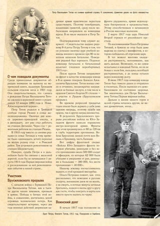 О чем поведали документы
Среди принесенных документов об-
ращаю внимание на выписку из ме-
трической книги, выданную Троицким
сельским отделом загса в 1921 году.
Она свидетельствовала, что «запись
о рождении Петра Васильевича Тито-
ва сделана в церковной книге о родив-
шихся 12 января 1894 года в Ново-
Александровской церкви».
Петр Титов родился в Троицкой
слободе города Рязани в семье же-
лезнодорожника. Окончил два клас-
са церковно-приходской школы, а
в двенадцать лет уже стал работать
на станции Дягилево. Через год – ре-
монтным рабочим на станции Рязань.
В 1910 году вместе со своими род-
ными (в семье Титовых к тому време-
ни было одиннадцать детей) переехал
на малую родину отца – в Ряжский
район. Там устроился ремонтником на
станции Шереметьево.
Наверно, судьба Петра и в даль-
нейшем была бы связана с железной
дорогой, если бы не начавшаяся 1 ав-
густа 1914 года Первая мировая война
и последовавшие за ней революцион-
ные события в нашей стране…
Участник
Брусиловского прорыва
С началом войны с Германией Пе-
тра Васильевича Титова, как и тыся-
чи других наших земляков, призвали
в армию. Победы в битвах этой во-
йны, к сожалению, достигались ценой
огромных человеческих потерь. Как
свидетельствуют историки, через два
года военных действий дворянская ка-
дровая армия практически перестала
существовать. Поэтому новобранцев,
владеющих грамотой, сразу после мо-
билизации направляли на командные
курсы. В их числе оказался и Петр Ти-
тов.
Подтверждением тому служит до-
кумент: «Свидетельство выдано рядо-
вому 8-й роты Петру Титову в том, что
он успешно окончил курс учебной ко-
манды военного времени при 80-м пе-
хотном запасном батальоне. Поведе-
ния рядовой был хорошего. Подписи:
командир батальона и батальонный
адъютант (подписи неразборчивы).
1915 год».
После курсов Титова направляют
на фронт в качестве командира взвода
в 8-ю армию генерала Алексея Алек-
сеевича Брусилова. Титов воевал сме-
ло и отчаянно, неоднократно награж-
дался за боевые заслуги, в том числе и
орденом Святого Георгия IV степени –
а участие в Луцком (Брусиловском
прорыве).
Во времена репрессий тридцатых
годов опасно было держать у себя дома
царские награды, поэтому судьба как
ордена, так и других наград неизвестна.
В результате Брусиловского про-
рыва российские войска на Юго-За-
падном фронте нанесли поражение
австро-венгерской армии. Фронты
при этом продвинулись от 80 до 120 км
в глубь территории противника. Во-
йска Брусилова заняли почти всю Во-
лынь и Буковину, часть Галиции.
Вот цифры фронтовой сводки:
«Войска Юго-Западного фронта по-
теряли убитыми, ранеными и без ве-
сти пропавшими около 500 000 солдат
и офицеров, из которых 62 000 были
убитыми и умершими от ран, ранены-
ми и больными – 380 000, без вести
пропавшими – 40 000».
Нашему земляку посчастливилось
выжить в этой кровавой мясорубке.
Ольга Петровна помнит, как отец
рассказывал, что немецкие и русские
солдаты, воевавшие днем не на жизнь,
а на смерть, в ночные минуты затишья
братались, ходили в окопы друг к другу
как гости, чтобы поиграть в карты или
вместе просто выпить по чарке.
Воинский долг
В начале 1917 года положение на
фронте ухудшилось, армия недополу-
чала боеприпасов и продовольствия.
Этому способствовали и начавшиеся
в России массовые волнения.
2 марта 1917 года царь Николай
Второй отрекся от российского пре-
стола.
По воспоминаниям Ольги Петровны
Титовой, в бумагах ее отца была даже
вырезка из газеты с манифестом, в ко-
тором сообщалось об отречении царя.
В тот момент многими овладе-
ла растерянность, непонимание, как
жить дальше. Возможно, то же самое
испытывал и взводный Титов, но он не
бежал с поля боя, пользуясь всеобщей
растерянностью, а до конца остался
верен воинскому долгу.
В июне 1917 года командир взвода
Титов был тяжело ранен и отправлен
в госпиталь. После выписки его демо-
билизовали по состоянию здоровья.
Так закончилась для Петра Василье-
вича Титова Первая мировая война.
Дальше в жизни нашего героя и
целой страны началась другая, не ме-
нее драматичная, эпоха…
<> Брат Петра, Филипп Титов, 1911 год. Похоронен в Харбине.
<< Петр Васильевич Титов на снимке крайний справа. К сожалению, фамилии двоих на фото неизвестны
23
 