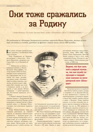Захаровский район
Они тоже сражались
за Родину
• Андрей Каверзин • На снимке: Григорий Тюрин, матрос «Штандарта» (фото из семейного архива) •
По сведениям из «Истории Захаровского района» краеведа Ивана Морозова, только за пер-
вый год войны из солдат, ушедших на фронт с нашей земли, около 500 погибли.
Есть семьи, которые пронесли родо-
вые предания о той Великой войне
через столетие.
Петр Подмарьков из Захарова
рассказывает о своем отце – Кли-
менте Ивановиче, уроженце села
Сухая Луба, что в Липецкой об-
ласти.
– Забрали его в пехоту и
отправили воевать с Австро-
Венгрией. Отец говорил, что
тогда техники почти не было,
авиация только зарождалась,
да и артиллерия еще не до-
стигла той силы, которую
мы узнали позже. Основная
тяжесть войны ложилась, как
всегда, на плечи солдат и офи-
церов. Вот, говорил, идет полк
в несколько цепей, а на него
другой, и тоже рядами. Штыки
примкнули – и давай врукопаш-
ную. Кто больше переколол, тот и
победил.
С Первой мировой Климент Под-
марьков пришел с Георгиевским кре-
стом и ранением в ногу. Правда, потом
поправился и принял участие в Граж-
данской войне, а в Великую Отече-
ственную стал участником трудового
фронта.
Петру Климентьевичу отец за-
помнился работящим, не слишком
строгим, но имевшим отличительную
особенность – большие русые усы.
О своем первом боевом опыте он го-
ворил редко, да и не принято было в
советские времена вспоминать цар-
скую армию. Впечатления эти наши
прадеды унесли с собой в могилу, так
что большинство населения уже и не
знает, воевал ли кто-то из родственни-
ков под знаменами Российской импе-
рии или нет.
Вот Ольга Карпухина из Захарова
как раз из тех, кто осведомлен о судь-
бе своего прадеда. Хотя знаний этих
совсем немного, но сохранилась даже
фотография.
Первая мировая война – крупней-
шее звено в цепи событий, потрясших
Россию в ХХ веке. Одним из пред-
шествующих моментов стала русско-
японская война 1904–1905 годов.
Прадед Ольги Карпухиной, Григорий
Тюрин, родился и жил в селе, ныне
называемом Елино. Отсюда его при-
звали на фронт. Дочка родилась уже
позже, в 1906 году.
Видимо, это был силь-
ный и видный мужчи-
на, так как службу он
проходил в гвардей-
ском экипаже на импе-
раторской яхте «Штан-
дарт».
Когдабылорешеноизкораблей
Балтийского флота создать эскадру
и отправить ее на Дальний Восток,
то яхта превратилась в крейсер. Ее
переоборудовали, установили орудия,
в таком виде корабль принял участие
в войне с Японией. Этому кораблю
повезло, он не был потоплен или за-
хвачен врагом и вернулся на Балтику.
Правда, кое-кто из 350 матросов и
16 офицеров навсегда остался на во-
енных кладбищах по побережью Ти-
хого океана. Для других соленая вода
стала усыпальницей. Григорий Тюрин
из далекого похода не вернулся. Он
стал одним из 400 тыс. воинов, сло-
живших головы в этой войне. Никто
тогда и не предполагал, что в следую-
щих глобальных военных конфликтах
потери исчислятся миллионами.
24
 