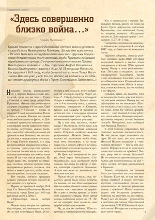 «Здесь совершенно
близко война…»
• Тамара Пудовкина •
Письма принесла в музей Кадомской средней школы учитель
химии Галина Викторовна Терехина. До нас они шли почти
100 лет. Нашлись на чердаке дома вместе с другими бесцен-
ными документами того времени, когда Терехины задумали
переделывать крышу. В сопроводительном письме Галина
Викторовна пояснила: « Мы, Терехины Андрей Иванович и
Галина Викторовна, живем в доме № 33 по улице Горького.
Он куплен в 1963 году, когда бывший его хозяин Павел Васи-
льевич Волков уже умер. На его могиле на кадомском кладби-
ще стоит мраморная доска «Герою Советского Заполярья…»
Нашедшие письма рассказывают,
что у старших Волковых было мно-
го детей, среди них два сына – Павел
и Николай, а также среди сестер была
Прасковья. Именно они упоминаются
на других открытках и в письмах. Один
из братьев – Николай – воевал на
фронтах Первой мировой войны. Попал
в плен к немцам. Именно его письма
перед мобилизацией на фронт, из Дей-
ствующей армии и из немецкого плена
и составляли основу найденного тайно-
го архива. Безусловно, каждое посла-
ние сына и брата были бесценными для
дружной семьи Волковых, но они нес-
ли для них и определенную опасность.
И в годы Первой мировой, и в годы
кровопролитной Гражданской войны, и
в страшные годы репрессий прошло-
го столетья письма могли стать смер-
тельным приговором для любого члена
семьи. И все-таки они их хранили… Из
писем видно, что, несмотря на страш-
ные, голодные, смутные времена, семья
поддерживала родного человека, чем
могла, а может, для того, чтобы он вы-
жил на чужбине, отсылала последнее…
Вот письма, которые правдивее
всякого учебника истории доносят до
нас дыхание того времени.
Первое датировано 8 ноября 1914
года. Его Николай Васильевич Волков
отослал из города Троки (до 1940 года
районный центр в Литве).
«Здравствуй, милая сестра
Паня!
Письмо твое получил и сердечно
благодарен, но ответить на него
до сих пор не собрался. Паня, 28 ок-
тября я призывался, меня забира-
ют на военную службу. Через ме-
сяца 2–3 буду драться с немчурой.
Теперь я нахожусь в Троках, зачис-
лен в 4-ю команду пока, а потом,
наверное, отправят в Сызрань,
Казань или Самару. В писарях не
оставят, т.к. я пользуюсь правами
на сокращенный срок службы, как
окончивший городское училище.
Ну а как ты, милочка, пожи-
ваешь? Назначили тебя куда или
нет? Теперь свободных вакансий
много. Я думаю, свободно можешь
устроиться. Может быть, это
письмо не застанет тебя дома,
так что, возможно, и не полу-
чишь его. А нового адреса я не знаю,
вследствие чего может совсем пре-
кратиться переписка.
Из Трок нас отправят не ско-
ро, дней через двенадцать. Сле-
довательно, если застанет тебя
письмо, то пиши по адресу: г. Тро-
ки, контора городской больницы.
А если оно меня не застанет, то
дошлют его мне.
Письмо долго не писал, т.к. по-
следнее время было очень некогда.
Ты знаешь, от нас здесь совершенно
близко война, бывает очень хорошо
слышно, как стреляют из орудий.
Но я уже к этому привык, и даже
нет никакого страха. Одно время
немцы подходили верст на 18–20,
но их оттуда так погнали, что
орудий побросали немало.
Ну, за сим до свидания. Шлю ис-
креннийигорячийприветипоцелуй».
Как и предполагал Николай Ва-
сильевич Волков, вскоре он попал на
фронт. Среди документов, найденных
Терехиными, есть небольшой бланк,
на котором значится: «Солдатское
письмо из Действующей армии», ото-
сланное 10.07.1917 года.
Следующее послание из найденно-
го тайника уже датировано 4 сентября
1917 года, и было оно из немецкого
плена:
«Будьте здоровы, дорогие род-
ные: папаша, мама. Шлю от души
искренний привет и желаю всего
наилучшего в жизни. Шлю привет
брату Павлу и всем родственни-
кам. Посылки я получаю, за что
ежеминутно благодарю, часто
о вас вспоминаю. Спасибо, что вы
не забываете меня. Я очень доволен
вашими посылками. Носки я полу-
чил, а также деньги, кисет табака
и все другое.
Папаша, мама, вы пишете, что
не получаете долго, уже как полго-
да, от меня ответа. Прошу вас, не
обращайте на то внимание. Шли-
те посылки, если в силах, как мож-
но чаще, хотя бы черных сухарей,
пшена – что только для вас удоб-
нее, то и шлите. Пашину открыт-
ку я тоже получил, за что большое
спасибо. Прощайте, ваш любящий
сын Николай Волков».
В этом тайнике сохранились три
почтовых карточки военнопленного.
На них указан адрес немецкого ла-
геря. Из них ясно, что наш земляк
Николай Волков находился в «там-
бовской дружине» – так на них зна-
чилось. Вернулся ли он из немецкого
плена или остался на чужбине? Мо-
жет, умер там от голода, болезней?
Но эти почтовые карточки предназна-
чались для военнопленных, на них –
адрес лагеря, который располагался
в Германии.
Значит, отправлять их должны
были для пленника его родственники
из Кадома. Если так, то как они вер-
нулись обратно? А может, почтовые
карточки сопровождали письма во-
еннопленного на далекую рязанскую
родину с чужбины? Много вопросов
задают нам бесценные документы.
Хотелось бы получить на них ответы.
Может, все эти письма – руководство
к действию для членов общественной
организации ДРОЗД Кадомской сред-
ней школы? Интереснее и конкретнее
дело найти трудно.
Кадомский район
25
 