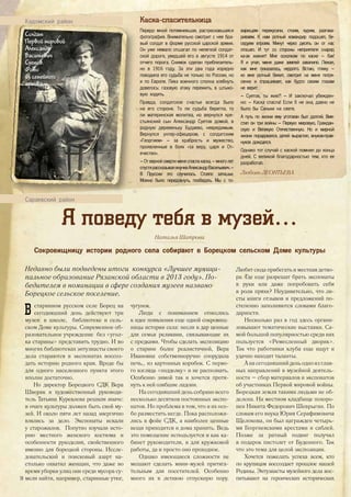 Каска-спасительница
Передо мной потемневшая, растрескавшаяся
фотография. Внимательно смотрит с нее бра-
вый солдат в форме русской царской армии.
Он уже немало отшагал по нелегкой солдат-
ской дороге, уведшей его в августе 1914 от
отчего порога. Снимок сделан приблизитель-
но в 1916 году. За эти два года изрядно
поводила его судьба не только по России, но
и по Европе. Лиха военного сполна хлебнуть
довелось: газовую атаку пережить, в штыко-
вую ходить.
Правда, солдатское счастье всегда было
на его стороне. То ли судьба берегла, то
ли материнская молитва, но вернулся кре-
стьянский сын Александр Суетов домой, в
родную деревеньку Будаево, невредимым.
Вернулся унтер-офицером, с солдатским
«Георгием» – за храбрость и мужество,
проявленные в боях «за веру, царя и От-
ечество».
– От верной смерти меня спасла каска, – много лет
спустярассказывалвнучкеАлександрВасильевич.–
В Пруссии это случилось. Стояло затишье.
Можно было передохнуть, пообедать. Мы с то-
варищем перекусили, стоим, курим, разгова-
риваем. К нам ротный командир подошел, бе-
седуем втроем. Минут через десять он от нас
отошел. И тут со стороны неприятеля снаряд
ка-ак жахнет! Мне осколком по каске – бах!
Я и упал, меня даже землей завалило. Лежал,
как мне показалось, недолго. Встаю, гляжу –
ко мне ротный бежит, смотрит на меня потря-
сенно и спрашивает, как будто своим глазам
не верит:
– Суетов, ты жив?! – И заключал убежден-
но: – Каска спасла! Если б не она, давно не
было бы Саньки на свете.
А путь по жизни ему уготован был долгий. Вме-
стил он три войны – Первую мировую, Граждан-
скую и Великую Отечественную. Но и мирной
жизни порадовался, детей вырастил, внуков-прав-
нуков дождался.
Однако тот случай с каской помнил до конца
дней. С великой благодарностью тем, кто ее
разработал.
Любовь ЛЕОНТЬЕВА
Солдат
Первой мировой
Александр
Васильевич
Суетов.
Фото
из семейного
архива.
Кадомский район
Сараевский район
Я поведу тебя в музей…
Наталья Шатрова
Недавно были подведены итоги конкурса «Лучшее муници-
пальное образование Рязанской области в 2013 году». По-
бедителем в номинации в сфере создания музеев названо
Борецкое сельское поселение.
В старинном русском селе Борец на
сегодняшний день действуют три
музея: в школе, библиотеке и сель-
ском Доме культуры. Современное об-
разовательное учреждение без «угол-
ка старины» представить трудно. И во
многих библиотеках энтузиасты своего
дела стараются в экспонатах воссоз-
дать историю родного края. Вроде бы
для одного населенного пункта этого
вполне достаточно.
Но директор Борецкого СДК Вера
Шворак и художественный руководи-
тель Татьяна Куревлева решили иначе:
в очаге культуры должен быть свой му-
зей. И около пяти лет назад энергично
взялись за дело. Экспонаты искали
у старожилов. Попутно изучали исто-
рию местного женского костюма и
особенности рукоделия, свойственного
именно для борецкой стороны. Иссле-
довательский и поисковый азарт на-
столько охватил женщин, что даже во
время уборки улиц они среди мусора су-
мели найти, например, старинные утюг,
чугунок.
Люди с пониманием отнеслись
к идее появления еще одной сокровищ-
ницы истории села: несли в дар ценные
для семьи реликвии, связывающие их
с предками. Чтобы сделать экспозицию
о старине более реалистичной, Вера
Ивановна собственноручно соорудила
печь… из картонных коробок. С перво-
го взгляда «подделку» и не распознать.
Особенно зимой так и хочется протя-
нуть к ней озябшие ладони.
На сегодняшний день собрано всего
несколько десятков постоянных экспо-
натов. Но проблема в том, что и их осо-
бо разместить негде. Пока расположи-
лись в фойе СДК, а наиболее ценные
вещи приходится и дома хранить. Ведь
это помещение используется и как ка-
бинет руководителя, и для кружковой
работы, да и просто оно проходное.
Однако имеющиеся сложности не
мешают сделать мини-музей притяга-
тельным для посетителей. Особенно
много их в летнюю отпускную пору.
Любит сюда прибегать и местная детво-
ра. Где еще разрешат брать экспонаты
в руки или даже попробовать себя
в роли пряхи? Неудивительно, что ли-
сты книги отзывов и предложений по-
степенно заполняются словами благо-
дарности.
Несколько раз в год здесь органи-
зовывают тематические выставки. Са-
мой большой популярностью среди них
пользуется «Ремесленный дворик».
Так что работники клуба еще ищут и
удачно находят таланты.
А на сегодняшний день одно из глав-
ных направлений в музейной деятель-
ности – сбор материалов и экспонатов
об участниках Первой мировой войны.
Борецкая земля такими людьми не об-
делена. На местном кладбище похоро-
нен Никита Федорович Шеврыгин. По
словам его внука Юрия Серафимовича
Щелокова, он был награжден четырь-
мя Георгиевскими крестами и саблей.
Позже за ратный подвиг получил
в подарок пистолет от Буденного. Так
что это тема для целой экспозиции.
Хочется пожелать успеха всем, кто
по крупицам воссоздает прошлое нашей
Родины. Энтузиасты музейного дела вос-
питывают на героических исторических
Сокровищницу истории родного села собирают в Борецком сельском Доме культуры
26
 