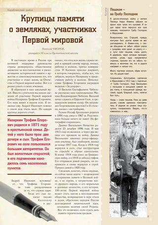 Крупицы памяти
о земляках, участниках
Первой мировой
В настоящее время в России при
активной поддержке руководства
страны развернулось общественное
движение за восстановление и увеко-
вечивание исторической памяти о му-
жестве и самопожертвовании тех, кто
участвовал и отдал жизнь за Отече-
ство в Первой мировой войне. Вот и я
решил узнать о своих земляках.
Я обратился в наш школьный му-
зей. Вместе с учителем мы нашли све-
дения об участнике Первой мировой
войны Назаркине Трофиме Егоровиче.
Его внук живет в нашем селе. Я по-
звонил ему. Андрей Иванович помнил
о своем деде очень мало. Но каждая
крупица дорогого стоит.
Назаркин Трофим Егоро-
вич родился в 1871 году
в крестьянской семье. Де-
тей у него было трое: две
дочери и сын. Трофим Его-
рович на селе пользовался
большим авторитетом. Он
был волостным старостой,
в его подчинении нахо-
дилось семь населенных
пунктов.
Андрей Иванович вспомина-
ет, что Трофима Егорови-
ча тоже раскулачивали
за то, что служил царю.
Тогда его сын на-
писал письмо
Калинину
и рас-
сказал, что отец всю жизнь служил ве-
рой и правдой своему народу, воевал,
работал в колхозе, прятал коммуни-
стов. И Калинин прислал документ,
в котором говорилось, чтобы все, что
забрали, вернули Назаркину и предо-
ставили работу в колхозе. Впослед-
ствии Трофима Егоровича наградили
медалью «За усердие».
О Василии Евстафьевиче Чибизо-
ве рассказал наш односельчанин Ми-
хаил Владимирович Чибизов. Василий
начал служить в Царском Селе, в гре-
надерском конном полку. Он награж-
ден Георгиевским крестом I и II степе-
ни, воевал с австрийцами.
Галкин Иосиф Арсеньевич родился
в 1890 году, умер в 1967-м. Родствен-
ники больше ничего не знают. Но фо-
тография сохранилась.
Даниил Васильевич Ненастин ро-
дился 23 декабря 1896 года. В мае
1915 года он женился, а через два ме-
сяца его призвали на войну. Даниил
Васильевич закончил унтер-офицер-
ское училище, был снайпером, воевал
до конца 1917 года. Когда в 1918 году
вернулся в село, стал инструктором
по стрельбе и обучал односельчан.
В конце 1918 года ушел на Граждан-
скую войну, а в 1919-м заболел тифом.
Его отправили домой умирать, он по-
правился и снова вернулся в строй.
Пришел домой в 1920 году.
Сведения, конечно, очень скудные,
но сейчас наша задача – возрождение
и сохранение памяти о Великой вой-
не, о ее героях, о патриотизме все-
го русского народа, о его моральных
и духовных ценностях, о его истории.
100-летие Первой мировой войны
может стать шагом к воссоединению
общества, возвращению к вере отцов
и дедов, обретению народом России
долгожданной национальной идеи,
осознанию величия своей Родины.
Все это возможно, если отдать дань
памяти героическим предкам.
Кораблинский район Пешком –
ко Гробу Господню
В русско-японскую войну у жителя
Пехлеца Увара Фомина забрали на
фронт всех троих его сыновей. И он
дал зарок: если вернутся все трое
живыми, поклонится Гробу Господню
в Иерусалиме.
Возвратились все. Старший, правда,
контужен был: долгое время не мог
разговаривать. А Фомин-отец o сво-
ем обещании не забыл: забрал узелок
с сухарями, взял денег на дорогу и –
в путь! Шел пешком, очень долго.
В деревнях, через которые проходил,
жители, узнав, куда направляется
странник, просили его не забыть по-
мянуть в молитвах тех, кто в дороге
накормил и напоил его.�
Много портянок износил, обуви истоп-
тал. Но дошел-таки!
Сохранилась фотография, сделанная
в Иерусалиме в 1912 году с подписью:
«У Гроба Господня». Увар Васильевич
с посошком и холщовой сумкой че-
рез плечо, в поношенной одежде, вы-
сокий, худой, бледный: знать, нелегок
был путь...
Назад – снова пешком. Пока до дома
дошел, совсем одежонка поистрепа-
лась. И родные не узнали: лицо осу-
нулось, посерьезнело. Видать, что-то
изменилось в нем...
Кстати
Николай ЧАКАНОВ,
учащийся 10 класса Пустотинской школы
Андрей Иванович вспомина-
ет, что Трофима Егорови-
ча тоже раскулачивали
за то, что служил царю.
Тогда его сын на-
писал письмо
Калинину
и рас-
но сейчас наша задача – возрождениено сейчас наша задача – возрождение
и сохранение памяти о Великой вой-и сохранение памяти о Великой вой-
не, о ее героях, о патриотизме все-не, о ее героях, о патриотизме все-
го русского народа, о его моральныхго русского народа, о его моральных
и духовных ценностях, о его истории.и духовных ценностях, о его истории.
100-летие Первой мировой войны
может стать шагом к воссоединениюможет стать шагом к воссоединению
общества, возвращению к вере отцовобщества, возвращению к вере отцов
и дедов, обретению народом Россиии дедов, обретению народом России
долгожданной национальной идеи,долгожданной национальной идеи,
осознанию величия своей Родины.
Все это возможно, если отдать дань
памяти героическим предкам.
27
 