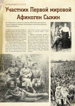 Пителинский район
Участник Первой мировой
Афиноген Сыкин
Он принес две ценные фотографии из
семейного архива. На одной из них мы
видим сержанта-пехотинца Афиноге-
на Савельевича Сыкина и его супругу
Анастасию Федоровну (дедушку и ба-
бушку В.Б. Швецова). Снимок сделан
в фотоателье Бердникова (г. Кашира)
примерно в 1915-м или 1916 году.
На другой фотокарточке изобра-
жена группа бойцов в прифронтовой
полосе. Фельдфебель А.С. Сыкин си-
дит крайний слева. На груди у него мы
видим два Георгиевских креста и две
Георгиевские медали. Как сообщил
внук, эти награды бабка при Совет-
ской власти спрятала подальше (так
далеко, что где они теперь – неиз-
вестно).
Афиноген Савельевич родился и
жил в Потапьевской Хохловке. С вой-
ны имел ранение в легкое, но, несмо-
тря на это, много лет отработал в мест-
ном колхозе. Умер в возрасте 75 лет.
Вместе с Анастасией Федоровной (она
прожила 69 лет) вырастили четырех
сыновей и двух дочерей. Трое из сы-
новей сражались на фронтах Великой
Отечественной войны. Николай вер-
нулся с победой, а Федор и Григорий
погибли.
На обращение к жителям района «Вспомним участников
Первой мировой» первым откликнулся пителинец Виктор
Борисович Швецов.
28
 