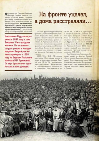 Жительница р.п. Пителино Валентина
Павловна Ермакова принесла в ре-
дакцию «Сельской жизни» старинную
фотографию и рассказала о своем деде,
офицере 37-го полка Константине Ан-
дреевичеМурушкине.Наснимкеончет-
вертый слева в третьем ряду (в начале
века часто фотографировались такими
огромными группами!) Где и по какому
поводусделанафотография,онанезнает.
Константин Мурушкин ро-
дился в 1887 году в селе
Темиреве. Лет в двадцать
женился. Но не повезло:
супруга умерла в молодом
возрасте. Второй раз же-
нился примерно в 1920
году на Евдокии Лазаревне
(бабушке В.П. Ермаковой).
От двух браков имел одно-
го сына и пять дочерей.
На каких фронтах Первой мировой
сражался Константин Андреевич, неиз-
вестно. Вернулся с войны домой с на-
градами и личным оружием (наганом).
Со второй женой наладил крепкое хо-
зяйство. У Мурушкиных имелись про-
сторный дом-пятистенок под железной
крышей, земля, подворье, собственная
маслобойка. В самом начале тридцатых
их раскулачили, записали в «нетрудо-
вые элементы» без права вступления
в колхоз.
10.03.1931г. К.А. Мурушкина
арестовали. При обыске изъяли и
наган, и фронтовые награды. Трой-
кой при ПП ОГПУ (полномочного
представительства Объединенно-
го государственного политическо-
го управления) был осужден по ст.
58-10 УК РСФСР и приговорен
к 5 годам высылки в Казахстан. От-
быв срок, вернулся к семье. Надо
было как-то детей на ноги ставить, а
их даже в школу учиться не принима-
ли. Крутился как мог. Но 21.01.1938
г. снова арест. Тройкой при УНКВД
по Рязанской области 14.02 приго-
ворен к высшей мере наказания –
расстрелу. Приговор приведен в ис-
полнение 8.03.1938 г.
Сын Константина Андреевича Ни-
колай воевал на фронтах Великой
Отечественной. Вернулся домой с по-
бедой. Дочь Александра (мать В.П.
Ермаковой) окончила в Пензе шофер-
ские курсы и тоже попала на фронт во-
дителем полуторки. Войну закончила
в Польше.
На фронте уцелел,
а дома расстреляли…
29
 