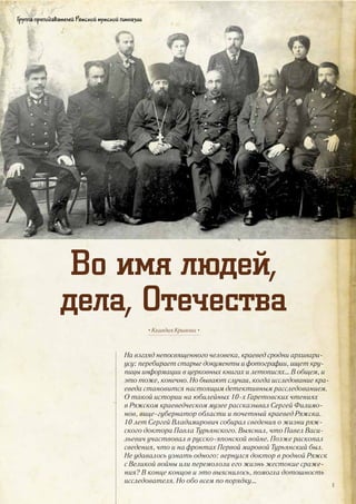 Во имя людей,
дела, Отечества
Группа преподавателей Ряжской мужской гимназии
На взгляд непосвященного человека, краевед сродни архивари-
усу: перебирает старые документы и фотографии, ищет кру-
пицы информации в церковных книгах и летописях… В общем, и
это тоже, конечно. Но бывают случаи, когда исследование кра-
еведа становится настоящим детективным расследованием.
О такой истории на юбилейных 10-х Гаретовских чтениях
в Ряжском краеведческом музее рассказывал Сергей Филимо-
нов, вице-губернатор области и почетный краевед Ряжска.
10 лет Сергей Владимирович собирал сведения о жизни ряж-
ского доктора Павла Турьянского. Выяснил, что Павел Васи-
льевич участвовал в русско-японской войне. Позже раскопал
сведения, что и на фронтах Первой мировой Турьянский был.
Не удавалось узнать одного: вернулся доктор в родной Ряжск
с Великой войны или перемололи его жизнь жестокие сраже-
ния? В конце концов и это выяснилось, помогла дотошность
исследователя. Но обо всем по порядку…
• Клавдия Кривова •
3
 