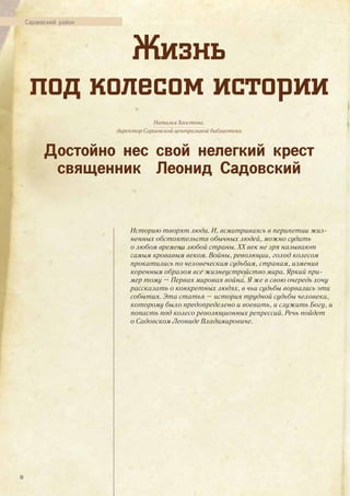 Жизнь
под колесом истории
Сараевский район
Наталья Хвостова,
директор Сараевской центральной библиотеки
Достойно нес свой нелегкий крест
священник Леонид Садовский
Историю творят люди. И, всматриваясь в перипетии жиз-
ненных обстоятельств обычных людей, можно судить
о любом времени любой страны. ХХ век не зря называют
самым кровавым веком. Войны, революции, голод колесом
прокатились по человеческим судьбам, странам, изменив
коренным образом все жизнеустройство мира. Яркий при-
мер тому – Первая мировая война. Я же в свою очередь хочу
рассказать о конкретных людях, в чьи судьбы ворвались эти
события. Эта статья – история трудной судьбы человека,
которому было предопределено и воевать, и служить Богу, и
попасть под колесо революционных репрессий. Речь пойдет
о Садовском Леониде Владимировиче.
30
 