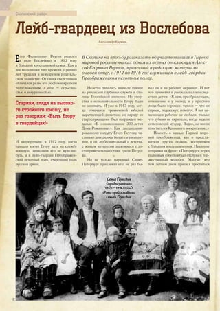 Скопинский район
Александр Киреев.
В Скопине на просьбу рассказать об участвовавших в Первой
мировой родственниках одним из первых откликнулся Алек-
сей Егорович Реутов, принесший в редакцию материалы
о своем отце, с 1912 по 1916 год служившем в лейб-гвардии
Преображенском пехотном полку.
Е гор Филиппович Реутов родился
в селе Вослебово в 1892 году
в большой крестьянской семье. Как и
все мальчишки того времени, с ранних
лет трудился в немудреном родитель-
ском хозяйстве. От своих сверстников
отличался разве что ростом и крепким
телосложением, а еще – серьезно-
стью и аккуратностью.
Старики, глядя на высоко-
го стройного юношу, не
раз говорили: «Быть Егору
в гвардейцах!»
И напророчили: в 1912 году, когда
пришло время Егору идти на службу
военную, зачислили его не куда-ни-
будь, а в лейб-гвардии Преображен-
ский пехотный полк, старейший полк
русской армии.
Лейб-гвардеец из Вослебова
Нелегко давалась вначале юноше
из рязанской глубинки служба в сто-
лице Российской империи. Но упор-
ства и исполнительности Егору было
не занимать. И уже в 1913 году, ког-
да отмечался трехвековой юбилей
царствующей династии, он наряду со
старослужащими был награжден ме-
далью «В ознаменование 300-летия
Дома Романовых». Как дисциплини-
рованному солдату Егору Реутову ча-
стенько доводилось бывать в увольне-
нии, и он, любознательный с детства,
с живым интересом знакомился с до-
стопримечательностями града Петро-
ва.
Но не только парадный Санкт-
Петербург привлекал его: не раз бы-
вал он и на рабочих окраинах. И вот
что приметил и рассказывал впослед-
ствии детям: «К нам, преображенцам,
отношение и у господ, и у простого
люда было хорошее, теплое – что ни
спроси, подскажут, помогут. А вот се-
меновцев рабочие не любили, только
что зубами не скрипели, когда видели
семеновский мундир. Видно, не могли
простить им Кровавого воскресенья…»
Новость о начале Первой миро-
вой преображенцы, как и предста-
вители других полков, восприняли
с большим воодушевлением. Накануне
отправки на фронт в Петербурге перед
полковым собором был отслужен тор-
жественный молебен. Многие, кто
тем летним днем пришел проститься
Семья Реутовых
(приблизительно
1929—1930 годы).
Фото предоставлено
семьей Реутовых.
32
 