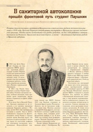 Касимовский район
В санитарной автоколонне
прошёл фронтовой путь студент Паушкин
• Татьяна Кузьмина, по материалам музея Касимовского нефтегазового колледжа • Фото из архива музея •
Получив диплом техника-механика в Касимовском семиклассном среднем техническом учи-
лище в 1910 году, Василий Паушкин твердо решил поступить в Московское высшее техниче-
ское училище. Чтобы иметь необходимые для учебы средства, он два года работал: сначала
техником на Рязанско-Уральской железной дороге, а позже – десятником дорожных работ
в Уфимской губернии.
В 1912 году мечта Васи-
лия сбылась: он стал
студентом МВТУ, выдер-
жав серьезный вступи-
тельный экзамен. Первый
год все свое время молодой
человек посвящал исклю-
чительно учебе. В после-
дующие годы был вынужден
в каникулы работать, чтобы
иметь средства для прожива-
ния в Москве и продолжения
образования.
В 1914 году Россия была
ввергнута в пучину Первой миро-
вой войны. В начале настроение на-
рода, особенно молодежи, было про-
низано духом патриотизма: многие
желали отправиться на фронт добро-
вольцами.
В их числе был и Василий Пауш-
кин. Крепким здоровьем он не от-
личался, и не случайно призывная
комиссия Тверского района г. Мо-
сквы летом 1914 года признала его
негодным к службе. Тем не менее,
возможность оказаться на фронте,
послужить своей Родине в трудное
военное время Василий нашел. Он
поступил на краткосрочные 3-месяч-
ные курсы по подготовке шоферов
для санитарных автоколонн, орга-
низованные Всероссийским зем-
ским союзом при МВТУ. Осенью
1915 года Василия отправили на
Западный фронт (район Молодечно-
Двинск), где он прослужил шофе-
ром около года. Вывозил раненых
с передовой линии фронта, а во вре-
мя боевого затишья строил землян-
ки, бараки, бани, походные дезин-
фекционные камеры и т.д. В июле
1916 года колонна была расформи-
рована. Василий Паушкин вернулся
в Москву и продолжил учебу.
Вскоре грянула Февральская ре-
волюция, затем – Октябрьская. Ва-
силий Паушкин всегда оказы-
вался в центре событий: был
инструктором по выборам
в Учредительное собрание
в Москве, работал в отделе
рабочего контроля. С ноября
1918 по май 1920 года служил
в Красной Армии – в Касимов-
ской караульной роте. Учеба на
время была забыта.
Постепенно все сметающий
на своем пути поток революци-
онных преобразований принял
более спокойный характер. В 1924
году Василий Михайлович защитил
диплом МВТУ и вернулся в родной
Касимов. Его приняли на работу
в Касимовский механический техни-
кум, к тому времени переименован-
ный из семиклассного среднего тех-
нического училища, которое когда-то
он закончил. Сначала заведовал ма-
стерскими, затем преподавал специ-
альные дисциплины. В стенах этого
учебного заведения Василий Михай-
лович Паушкин проработал 32 года.
Его дочь, Нина Васильевна Пищу-
лина, и внук, Борис Пантелеевич,
продолжили семейную традицию и
получили образование уже в Каси-
мовском индустриальном техникуме
(ныне Касимовский нефтегазовый
колледж).
34
 