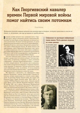 Как Георгиевский кавалер
времен Первой мировой войны
помог найтись своим потомкам
Елена Батова
Хотим рассказать нашим читателям интересную историю, которая произошла совсем не-
давно, и, возможно, мы еще услышим ее продолжение.
Спасский район
Всередине декабря прошлого года в редакцию газеты «Спас-
ские вести» пришло электронное письмо от жительницы Ие-
русалимаСветланыКарам,котораяобратиласьзапомощьювро-
зыске родственников. В письме Светлана рассказала, что долгое
времяискалародственниковполинииотца.Еедевичьяфамилия–
Карпунина.Ксчастью,онаихнашла.БольшаячастьродныхСвет-
ланы живет в Нижегородской области. Во время поисков к ней
присоединилась группа Карпуниных-Уральцевых (сами знаете,
что сейчас в социальных сетях можно найти группу однофамиль-
цев и таким образом даже выйти на потерянных родственников).
Светлана не знает ни места рождения своего деда Карпунина, ни
того, каким образом семья оказалась в Нижнем Тагиле.
Она хочет побольше узнать о судьбе ее деда. Но пока новые
интернет-находки ничего об этом не сообщают. Светлана пере-
читала массу исторической литературы и нашла упоминание
о Карпуниных – ратниках Первой мировой войны – с указани-
ем чинов, номеров дивизии. По ее данным, один из разыскива-
емых является Георгиевским кавалером и награжден Георгиев-
скими медалями. К сожалению, Светлана располагала только
такой информацией, и еще она уточнила, что место рождения
этого участника Первой мировой войны – деревня Фатьяновка.
Она просила помочь ей разрешить непростую задачу.
Мы обратились с имеющейся у нас информацией к Вере
Юрьевне Цыганковой, главному библиотекарю Спасской би-
блиотеки, которая специализируется в области поиска инфор-
мации об участниках Первой мировой войны. Во втором томе
Рязанской Книги Памяти Великой войны 1914–1918 гг. на
странице 1029 Вера Юрьевна нашла запись: «Бывший старший
унтер-офицер пехоты Дмитрий Яковлевич Карпунин. Родился
29 октября 1881 года в деревне Фатьяновка Шатрищенской
волости. Награжден Георгиевскими крестами IV и III степени в
1915 году, Георгиевскими медалями IV и III степени в 1916 году».
Скопировавлистсданнойинформациейизисточника,яобра-
тилась к главе Кутуковского поселения Наталье Владимировне
Воробьевой с целью узнать, живут ли сейчас в Фатьяновке Кар-
пунины. Каково же было мое удивление, когда через несколько
дней мне позвонила женщина и сказала, что они Карпунины из
Фатьяновки и уже связались со Светланой Карам из Иерусали-
ма. Оказалось, что звонившая мне женщина – Маргарита Алек-
сеевна Карпунина. Георгиевский кавалер Дмитрий Яковлевич
Карпунин приходится ее деду, Дмитрию Дмитриевичу Карпунину,
двоюродным братом. Как я поняла, Маргарита Алексеевна тоже
включились в систему поисков родственников, и мы надеемся,
что у этой семейной истории наверняка будет продолжение.
Собранная по крупицам информация
также важна. Пусть данные скудные,
но очень ценные.
На фотографии видим
мужчину (на снимке) в
светлой военной фор-
ме. Это начальник эва-
куационного госпиталя
№ 5842, который рас-
полагался в отделени-
ях Спасской районной
больницы, Спасских
средних школах № 1
и № 2, Михаил Ива-
нович Федоров. Он
родился в 1887 году
в городе Санкт-
Петербурге. В 1915-м
окончил Военно-меди-
цинскую академию и начал работать врачом.
В Спасскую районную больницу был направлен в 1917
году. С 1943 по 1945 год, а позже с 1949 по 1957 год
занимал должность главного врача Спасской районной
больницы. Известно, что он являлся участником трех войн.
Но подробными фактами его участия в Первой мировой
войне мы не располагаем. Известна лишь информация
о том, что Михаил Федорович внес большой вклад в раз-
витие эвакогоспиталя. В годы Великой Отечественной войны
он награжден медалями «За оборону Москвы», «За победу
над Германией». В 1949 году ему
присвоено звание «Заслуженный
врач РСФСР». Умер Михаил Ива-
нович Федоров в 1968 году, по-
хоронен на спасском кладбище.
Другое фото – это фотография
Николая Ильича Лукашова, жите-
ля села Желобова Слобода. Из-
вестны годы его жизни – 1896 –
1976. Фото предоставила нам
Светлана Васильевна Бурикова,
библиотекарь Городковической
сельской библиотеки. Этот жи-
тель села был участником Пер-
вой мировой войны. Но под-
робностей об этом жизненном
периоде Николай Ильич своим
родственникам не рассказывал.
Фотофакты
35
 
