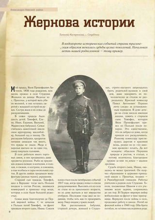 Жернова истории
Татьяна Кострюкова, с. Студёнки
В водовороте исторических событий страны трагиче-
ским образом менялись судьбы целых поколений. Начальная
ветвь нашей родословной – тому пример.
Мой прадед, Яков Прокофьевич Ан-
тонов, 1856 года рождения, всю
жизнь прожил в селе Студенки.
Женился на девице Федосье из
с. Просечье, у которой мать уби-
ло молнией, и она осталась си-
ротой с младшей сестрой на ру-
ках. Сестра жила в их семье до
раскулачивания.
В семье прадеда было
шесть детей: Тимофей, Еле-
на, Иван, Евдокия, Василий,
Мария (моя бабушка). Семья
считалась зажиточной: имели
свою крупорушку, маслобой-
ку, большой сад и пасеку. По
рассказам бабушки, продуктов
питания запасали так много,
что нужды не знали. Меда и
варенья хватало не на один год,
сахар покупали головами.
В селе работало много торго-
вых лавок, в них продавались даже
предметы роскоши. Рыба на прилав-
ках лежала всякая: и копченая, и соле-
ная, и свежая, и осетрина, и сомовина,
а еще колбасы и сыры нескольких сор-
тов. В других лавках продавали ману-
фактуру (разные ткани), украшения.
Старший сын прадеда, Тимофей,
жил в Варшаве: тогда часть Польши
входила в состав России, занимался
коммерцией и привозил отцу вещи,
которые в селе были большой редко-
стью.
Семья жила благополучно до Пер-
вой мировой войны. С ее началом
в Польше погиб Тимофей, на фронт
призвали второго сына, Ивана. Совсем
плохо стало после октябрьских событий
1917 года, когда прадед попал в списки
раскулачиваемых. Выселять его из села
не стали из-за преклонного возраста,
но из дома выгнали и все имущество
отобрали. Последние годы жил на по-
даяния, чтобы хоть как-то прокормить
жену. Умер нищим у чужих людей.
Как рассказывала бабушка,
старшей дочери, жившей в Студен-
ках, строго-настрого запрещалось
брать родителей-кулаков в свой
дом, даже накормить их по-
человечески за столом не раз-
решалось. Красный комиссар
Павел Антонович Першин
люто следил за установлен-
ным порядком. В доме доче-
ри на стене висела именная
шашка, память о старшем
сыне Тимофее, которую
Яков Прокофьевич при-
вез из Польши после по-
хорон. Это единственное,
что он забрал из дома, когда
пришли его раскулачивать.
Рьяному комиссару пригля-
нулась дорогая и красивая
вещь, решил он ее «по зако-
нам времени» изъять. Да вот
незадача: обделила Першина
природа и ростом, и статью, а
потому волочилось благородное
оружие за ним по земле – жалкое
зрелище.
Судьба второго сына, Ивана, ока-
залась не менее трагичной. Он полу-
чил образование в церковно-приход-
ской школе с. Просечья, позднее –
в Раненбургской гимназии. Работал
учителем в родном селе Студенки. То-
поля, посаженные Иваном и его уче-
никами возле церкви, сохранились
до сих пор. В Первую мировую войну
мобилизован на фронт в чине прапор-
щика. Вернулся после войны в село,
продолжил работу в школе. Погиб на
финской войне в 1940 году. Оба брата
погибли, не оставив наследников рода.
Александро-Невский район
36
 