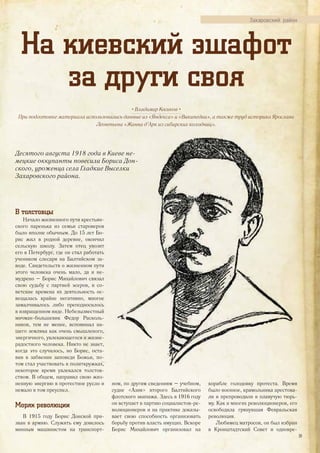 Захаровский район
На киевский эшафот
за други своя
• Владимир Косиков •
При подготовке материала использовались данные из «Яндекса» и «Википедии», а также труд историка Ярослава
Леонтьева «Жанна д’Арк из сибирских колодниц».
Десятого августа 1918 года в Киеве не-
мецкие оккупанты повесили Бориса Дон-
ского, уроженца села Гладкие Выселки
Захаровского района.
Десятого августа 1918 года в Киеве не-
мецкие оккупанты повесили Бориса Дон-
ского, уроженца села Гладкие Выселки
В толстовцы
Начало жизненного пути крестьян-
ского паренька из семьи староверов
было вполне обычным. До 15 лет Бо-
рис жил в родной деревне, окончил
сельскую школу. Затем отец увозит
его в Петербург, где он стал работать
учеником слесаря на Балтийском за-
воде. Свидетельств о жизненном пути
этого человека очень мало, да и не-
мудрено – Борис Михайлович связал
свою судьбу с партией эсеров, в со-
ветские времена их деятельность ос-
вещалась крайне негативно, многое
замалчивалось либо преподносилось
в извращенном виде. Небезызвестный
мичман-большевик Федор Расколь-
ников, тем не менее, вспоминал на-
шего земляка как очень смышленого,
энергичного, увлекающегося и жизне-
радостного человека. Никто не знает,
когда это случилось, но Борис, оста-
вив в забвении заповеди Божьи, по-
том стал участвовать в политкружках,
некоторое время увлекался толстов-
ством. В общем, направил свою жиз-
ненную энергию в протестное русло и
немало в том преуспел.
Моряк революции
В 1915 году Борис Донской при-
зван в армию. Служить ему довелось
минным машинистом на транспорт-
ном, по другим сведениям – учебном,
судне «Азия» второго Балтийского
флотского экипажа. Здесь в 1916 году
он вступает в партию социалистов-ре-
волюционеров и на практике доказы-
вает свою способность организовать
борьбу против власть имущих. Вскоре
Борис Михайлович организовал на
корабле голодовку протеста. Время
было военное, крамольника арестова-
ли и препроводили в плавучую тюрь-
му. Как и многих революционеров, его
освободила грянувшая Февральская
революция.
Любимец матросов, он был избран
в Кронштадтский Совет и одновре-
39
 