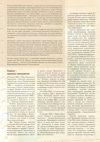 Главное –
здоровье гимназистов
29 января 1894 г. Павел Васильевич
Турьянский с дипломом оканчивает
полный курс наук в Императорском
Харьковском университете и в мае
1894 г., выдержав установленные
испытания, получает звание уездно-
го врача. Первых своих пациентов
врач Турьянский принимает в селах
Староконстантиновского уезда Во-
лынской губернии. В конце 1896 г.
Турьянский определяется сначала
на должность Пронского, а через
год – Ряжского городового врача.
В 1904 г. Турьянский призывает-
ся в армию. В должности старшего
врача дивизионного обоза 55-й пе-
хотной дивизии в августе 1904 г. он
отправляется в поход на Дальний
Восток, где шла война с Япони-
ей. Перейдя границу Маньчжурии,
он больше года служит в составе
Маньчжурской армии.
Для России боевые действия
с войсками Японской империи были
тяжелыми, война шла с примене-
нием новейшего оружия – дально-
бойной артиллерии, броненосцев и
миноносцев. Работы для военных
врачей было предостаточно. Имен-
но работа спасает Турьянского от
тоски по родным местам, по жене
Екатерине, по сыновьям Евгению,
Владимиру и Борису. Как там в Ряж-
ске? Засыпая, задается он вопро-
сом: правильно ли выбрал для себя
профессию? Но когда вновь и вновь
он видит глаза солдат, полные боли
и страдания, от дум и тоски не оста-
ется и следа.
13 ноября 1905 г. в петлице мун-
дира старшего врача Турьянского
засиял маленький золотой крест.
Приказом по 2-й Маньчжурской
армии от 21 ноября 1905 г. он был
награжден орденом Святого Ста-
нислава III степени. Награда эта для
Турьянского становится не столь-
ко поощрением, сколько призывом
к новым добрым делам на благо Оте-
чества.
В декабре 1905 г. Павел Васи-
льевич отбывает в распоряжение
окружного военно-медицинского
инспектора Московского военного
округа, а менее чем через месяц,
уже зачисляется в запас армии.
И – сразу же в Ряжск. Здесь, в цен-
тре города, на улице Покровской,
в доме Михаила Августовича Янсо-
на, Павла Васильевича ждет семья.
Ждут его и пациенты.
РЯЖСКИЙ РАЙОН РЯЗАНСКОЙ ОБЛАСТИ – ОСОБОЕ МЕСТО НА КАРТЕ РЕГИОНА БЛАГОДА-
РЯ УНИКАЛЬНОЙ АТМОСФЕРЕ И МЕСТНЫМ ЖИТЕЛЯМ, КАК-ТО ПО-ОСОБЕННОМУ ДОРО-
ЖАЩИМ СВОЕЙ ИСТОРИЕЙ, КОРНЯМИ. ЗДЕСЬ ИДЕИ ПАТРИОТИЗМА, ЛЮБВИ К ОТЧИЗНЕ
ПРИОБРЕТАЮТ ОСОБОЕ, ОТЧЕТЛИВОЕ ЗВУЧАНИЕ, ПОНИМАЮТСЯ СО ВСЕЙ ИХ ГЛУБИНОЙ.
ПОЭТОМУ НЕУДИВИТЕЛЬНО, ЧТО ИМЕННО РЯЖСК СТАЛ МЕСТОМ ПРОВЕДЕНИЯ ЕЖЕ-
ГОДНЫХ ГАРЕТОВСКИХ ЧТЕНИЙ – УНИКАЛЬНОГО ПО СВОЕЙ ЗНАЧИМОСТИ ПРОЕКТА ВСЕ-
РОССИЙСКОГО МАСШТАБА. ПО СВОЕЙ СУТИ – ЭТО ВЫСОКОЕ СОБРАНИЕ КРАЕВЕДЧЕСКИХ
СИЛ, ВИДНЕЙШИХ УЧЕНЫХ ДЕЯТЕЛЕЙ В ЭТОЙ ОБЛАСТИ. ПРОЕКТ НАЗВАН ИМЕНЕМ ВЫ-
ДАЮЩЕГОСЯ ДЕЯТЕЛЯ РЯЗАНСКОЙ ДУХОВНОЙ ПРАВОСЛАВНОЙ СЕМИНАРИИ ВАСИЛИЯ
ГАРЕТОВСКОГО, ПРОТОИЕРЕЯ, БОГОСЛОВА, ФИЛОСОФА, ЦЕРКОВНОГО И ОБЩЕСТВЕН-
НОГО ДЕЯТЕЛЯ, ПЕРВОГО КРАЕВЕДА РЯЖСКОГО УЕЗДА.
ЕЖЕГОДНО НА ОБСУЖДЕНИЕ КРАЕВЕДЧЕСКОГО СООБЩЕСТВА ВЫНОСЯТСЯ РАЗЛИЧНЫЕ
ТЕМЫ, ТАК ИЛИ ИНАЧЕ СВЯЗАННЫЕ С ПРОТОИЕРЕЕМ ВАСИЛИЕМ ГАРЕТОВСКИМ, ЕГО
УЧЕНИКАМИ, А ТАКЖЕ ВИДНЫМИ ИСТОРИКАМИ, АРХИВИСТАМИ, ПРОСТЫМИ ГРАЖДАНА-
МИ, ДЕЯТЕЛЬНОСТЬ КОТОРЫХ СТАЛА ДУХОВНЫМ И НАУЧНЫМ НАСЛЕДИЕМ ДЛЯ СОВРЕ-
МЕННИКОВ.
НЕИЗМЕННО ГЛАВОЙ ОРГКОМИТЕТА ГАРЕТОВСКИХ ЧТЕНИЙ ЯВЛЯЕТСЯ ВИЦЕ-ГУБЕР-
НАТОР РЯЗАНСКОЙ ОБЛАСТИ СЕРГЕЙ ФИЛИМОНОВ. УРОЖЕНЕЦ РЯЖСКОЙ ЗЕМЛИ,
ИСТОРИК ПО ОБРАЗОВАНИЮ, ПОЧЕТНЫЙ ГРАЖДАНИН РЯЖСКА, ЧЛЕН СОЮЗА КРАЕВЕ-
ДОВ РОССИИ, СЕРГЕЙ ВЛАДИМИРОВИЧ, НЕСМОТРЯ НА ЗАНЯТОСТЬ, НАХОДИТ ВРЕМЯ
ДЛЯ РАБОТЫ В АРХИВЕ, КРАЕВЕДЧЕСКИХ ИССЛЕДОВАНИЙ. ОДНА ИЗ ПОСЛЕДНИХ РАБОТ,
КОТОРУЮ СЕРГЕЙ ФИЛИМОНОВ ПРЕДСТАВИЛ НА СУД УЧАСТНИКОВ ЮБИЛЕЙНЫХ 10-Х
ГАРЕТОВСКИХ ЧТЕНИЙ ЭТОГО ГОДА, ПОСВЯЩЕНА ЖИЗНИ И ДЕЯТЕЛЬНОСТИ ВРАЧА РЯЖ-
СКОЙ МУЖСКОЙ ГИМНАЗИИ ПАВЛА ВАСИЛЬЕВИЧА ТУРЬЯНСКОГО.
ИСТОРИЯ ЖИЗНИ ТУРЬЯНСКОГО – НАСТОЯЩИЙ ОБРАЗЧИК ПРЕДАННОГО СЛУЖЕНИЯ
ЛЮДЯМ, ДЕЛУ, ОТЕЧЕСТВУ. ИМЕННО ЭТИ КАЧЕСТВА ЛИЧНОСТИ МЫ СЕГОДНЯ ВКЛАДЫ-
ВАЕМ В ПОНЯТИЕ – ПАТРИОТ СВОЕЙ РОДИНЫ. ИМЕННО ОБ ЭТОМ ГОВОРИЛ СЕРГЕЙ
ВЛАДИМИРОВИЧ ФИЛИМОНОВ В СВОЕМ ДОКЛАДЕ.
Лечебница городского врача Ту-
рьянского работает ежедневно с 9 до
14 часов. За совет врача и лекарства
ряжцы платили 50 копеек. Собирая
плату с больных, Павел Васильевич
полностью за свой счет содержит и
снабжает лекарствами всю город-
скую амбулаторию.
Доктор Турьянский был чело-
веком неравнодушным, принимал
активное участие в общественной
жизни города. Это было его душев-
ной потребностью. Его избирали
гласным Ряжской городской Думы,
много лет он был старшиной-библи-
отекарем библиотеки при Ряжском
общественном собрании, замести-
телем председателя родительского
комитета Ряжской мужской гимна-
зии, где учились его сыновья. 27 ок-
тября 1910 г. Турьянский обращает-
ся к директору гимназии П.И. Пост-
никову с просьбой ходатайствовать
о назначении его «к исполнению
обязанностей врача открываемой
в г. Ряжске казенной мужской гим-
назии». Из-за отсутствия средств
на содержание доктора Павел Ва-
сильевич выражал готовность ра-
ботать безвозмездно, что и сделал
впоследствии, когда через несколь-
ко месяцев был назначен штатным
врачом гимназии.
Главной его задачей стало со-
хранение здоровья гимназистов. Он
заботится об организации горячих
завтраков для учащихся, устройстве
медкабинета, качестве питьевой
воды, недопущении эпидемий. Все
предложения Турьянского находят
поддержку педсовета. Положитель-
но решается вопрос о горячих за-
втраках: признавая их желатель-
ность и пользу, для гимназистов
начинают продавать кипяченое мо-
локо. Благодаря предпринятым Ту-
рьянским предупредительным мерам
в январе 1914 г. удается избежать
распространения «скарлатинозной
эпидемии».
Полный медосмотр гимнази-
стов Турьянский проводит два раза
в год. Но особое внимание он уде-
ляет занятиям учащихся гимнасти-
кой. «Следует прийти к убеждению,
– пишет он в докладной записке
директору гимназии, – что гимна-
стика есть прекрасное профилак-
тическое средство. Улучшая обмен
веществ, укрепляя мускулатуру и
4
 