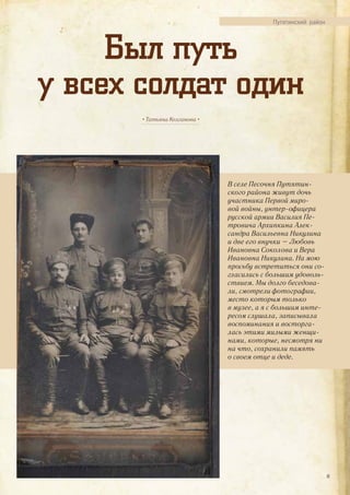 Путятинский район
Был путь
у всех солдат один
• Татьяна Колганова •
В селе Песочня Путятин-
ского района живут дочь
участника Первой миро-
вой войны, унтер-офицера
русской армии Василия Пе-
тровича Архипкина Алек-
сандра Васильевна Никулина
и две его внучки – Любовь
Ивановна Соколова и Вера
Ивановна Никулина. На мою
просьбу встретиться они со-
гласились с большим удоволь-
ствием. Мы долго беседова-
ли, смотрели фотографии,
место которым только
в музее, а я с большим инте-
ресом слушала, записывала
воспоминания и восторга-
лась этими милыми женщи-
нами, которые, несмотря ни
на что, сохранили память
о своем отце и деде.
41
 