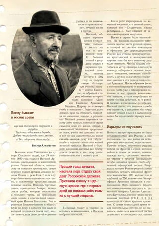 Всему бывают
в жизни сроки
Пускай твой путь тернист и
труден,
Будь несгибаемым в борьбе.
Добро старайся делать людям,
И Бог здоровье даст тебе.
Виктор Алмагестов
Большое село Тимошкино (в ту
пору Спасского уезда), где 28 ноя-
бря 1890 года родился Василий Ар-
хипкин, расположено в живописном
уголке Рязанской области, непода-
леку от которого протянулась самая
крупная водная артерия средней по-
лосы России – река Ока. В селе в ту
пору было много купеческих постро-
ек, а зажиточные крестьяне имели
немалые наделы. Имелись торговые
лавки, проводились базары, велась
ловля рыбы, которую поставляли
в большие города, по праздникам
люди ходили в красивейший камен-
ный храм Иоанна Богослова. Вот и
родители Василия были не из бедных
(судя по дому, в котором они жили и
который сохранился до сих пор), зна-
ли грамоту, всех своих детей отдавали
учиться и по возмож-
ности отправляли ис-
кать лучшей жизни
в города.
Василий, об-
ладая хорошим
слухом и краси-
вым голосом,
с малых лет
пел в цер-
ковном хоре.
С большой
охотой и усер-
дием учился в
церковно-при-
ходской шко-
ле, окончив
которую в 1902
году, он получил
самую большую
для ученика награ-
ду – святое Еванге-
лие, на обратной сто-
роне обложки которого
было написано: «Дано
сие Евангелие Архипкину
Василию Петрову за отличную
учебу и поведение». Родители долго
думали, куда бы отправить подрост-
ка по окончании школы, и решили,
что Василий должен научиться ка-
кому-либо ремеслу, которое и станет
смыслом всей его жизни. Умный и
смышленый мальчишка преуспевал
во всем, учеба ему давалась легко,
и вот он уже самостоятельно может
связать оконную раму или табурет,
подбить подошву сапога или модной
женской туфельки. Василий с боль-
шим желанием постигал все прему-
дрости ремесла, и все, чему учили,
у него получалось с первого раза.
Прошли годы детства,
настала пора отдать свой
долг Российской державе.
Призвали юношу в цар-
скую армию, где с первых
дней он показал себя толь-
ко с лучшей стороны.
Песенный талант и усердие не
остались незамеченными, и Василия
выбрали запевалой.
Когда рота маршировала по ка-
менной мостовой, его звонкий голос,
который пел «Солдатушки, бравы
ребятушки…», был слышен за не-
сколько городских кварталов.
Время в стране было неспокой-
ное. На военном положении нахо-
дились многие части русской армии,
в которой не хватало командиров
и офицеров: для дореволюционной
России как страны преимуществен-
но крестьянской и малограмотной
научить хоть бы кого военному делу
было непросто. Чтобы послать обу-
чаться на унтер-офицера, в полковую
команду отбирались рядовые хоро-
шего поведения, имеющие способ-
ность к службе и достаточно грамот-
ные, именно в эти ряды и попал сол-
дат Архипкин. После обучения (семь
с половиной месяцев) он возвратился
в свою часть уже с офицерскими по-
гонами и мог принять командова-
ние взводом, а если потребуется во
время боевых действий, то и ротой.
В письмах, адресованных родителям,
Василий писал, что военная служба
ему нравится, с солдатами без труда
находит общий язык и в дальнейшем
хотел бы продолжить карьеру воен-
ного.
Карьеры не случилось
Война с австро-германцами не была
неожиданностью для России, к ней
готовились, но, как видно из исто-
рических материалов, недостаточно.
Причин неудач, постигших русские
войска на фронтах Первой мировой
войны в самом ее начале, немало,
прежде всего, состояние экономи-
ки страны и просчет Генерального
штаба, нехватка оружия, слабо обу-
ченный офицерский состав. Впер-
вые в истории России русской армии
пришлось держать сплошной фронт
протяженностью 900 километров и
глубиной до 750 километров. Унтер-
офицер Архипкин находился в рас-
положении Юго-Западного фронта
под командованием опытного и гра-
мотного генерала Алексея Алексее-
вича Брусилова, именно там во время
военных действий (1914–1917 гг.)
происходили самые крупные сраже-
ния. С самых первых дней армия не-
сла значительные потери, но не сда-
валась, солдаты и командный состав
держались из последних сил, однако
42
 
