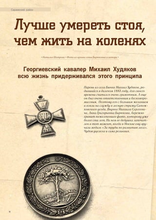 Лучше умереть стоя,
чем жить на коленях
• Наталья Шатрова • Фото из архива семьи Бирюковых и автора •
Георгиевский кавалер Михаил Худяков
всю жизнь придерживался этого принципа
Сараевский район
Парень из села Бычки Михаил Худяков, ро-
дившийся в далеком 1883 году, для своего
времени считался очень грамотным. А еще
он был очень ответственным и бескомпро-
миссным. Поэтому его с большим желанием
и взяли на службу в лесную стражу Сапож-
ковского уезда. Внучка Михаила Сергееви-
ча, Анна Григорьевна Бирюкова, бережно
хранит пожелтевшее фото, которому уже
более ста лет. На нем ее дедушка запечат-
лен в тот момент, когда в Москве ему вру-
чали медаль «За труды по развитию леса».
Чудом уцелела и сама реликвия.
44
 