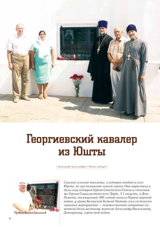 Санское сельское поселение, в которое входит и село
Юшта, не зря называют землей героев. Она вырастила и
дала силу четырем Героям Советского Союза и стольким
же Героям Социалистического Труда. А 1 августа, в День
Памяти, посвященный 100-летию начала Первой мировой
войны, у храма Казанской Божьей Матери села состоялось
знаковое мероприятие – торжественное открытие па-
мятной доски местному жителю Александру Васильевичу
Даньщикову, герою той войны.
• Александр Александров • Фото автора •
Георгиевский кавалер
из Юшты
Правнук Василий Даньщиков
46
 