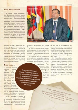 нервную систему, гимнастика тем
самым прекрасно регулирует все
жизненные процессы, происходя-
щие в организме, дает ему правиль-
ный рост». Турьянский инициирует
включение в программу занятий
сложных вольных движений с пал-
ками и без палок; военный строй;
лазанье по канату, шестам и лест-
нице; прыганье через веревочку;
упражнения на брусьях…
Имею честь…
С началом Первой
мировой войны
в 1914 году раз-
меренная жизнь
гимназического
врача заверша-
ется: 21 июля
Турьянский по-
дает рапорт ди-
ректору гимна-
зии: «Имею честь
доложить Вашему
Превосходительству,
что, вследствие призыва
меня по мобилизации из за-
паса на действительную военную
службу, я сего 21 июля отправляюсь
по месту назначения, в г. Рязань».
Тогда, в июле 1914 г., Павла Ту-
рьянского зачисляют в состав 138-
го пехотного Болховского полка.
Почти всю Великую войну полк на-
ходился на Юго-Западном фронте.
В декабре 1914 г. Болховский полк
отличился в сражении под Новым
Корчином.
В 1915 г. старший врач Турьян-
ский награждается орденом Святого
Станислава II степени, а в 1916 г. –
орденом Cв. Владимира IV степени
с мечами и бантом.
11 апреля 1918 г. Болховский
пехотный полк был расформирован.
Тогда же директор Ряжской мужской
гимназии Петр Иванович Постни-
ков напишет Екатерине
Дмитриевне Ту-
рьянской пись-
мо с просьбой
с о о б щ и т ь
о Павле
Василье-
виче: жив
ли и где
находит-
ся, так как он по-прежнему чис-
лился штатным врачом гимназии.
Архивы не сохранили ответа Екате-
рины Дмитриевны. Да и был ли он…
В Ряжске о судьбе Турьянского на
тот момент не было никаких изве-
стий: в России грохотала Граждан-
ская война.
Но Павлу Васильевичу судьбой
было уготовано выжить и вернуться
в родной Ряжск. 31 января 1925 г.
Уполномоченный по медицинской
помощи застрахованным лицам
Н. Попов сообщает в ряжской газе-
те «Советская деревня» о порядке
оказания медпомощи. Под номе-
ром семь в списке услуг значится:
по детским болезням – ежедневно
с 2 до 4 часов – принимает врач Ту-
рьянский.
Поиск<продолжается
По словам Сергея Владимиро-
вича Филимонова, описание жизни
солдата Первой мировой, доктора Ту-
рьянского, хотя и получилось полным
и точным, все же нельзя назвать за-
вершенным. До сегодняшнего дня не
найден фотопортрет гимназического
доктора. Может быть, он где-то ря-
дом? В Ряжских семейных архивах?
Может быть, родственники Павла
Васильевича и сегодня живут в Ряж-
ске? И пока не найдены ответы на эти
вопросы, работа над краеведческим
материалом об одном из настоящих
патриотах своей Отчизны Павле Ва-
сильевиче Турьянском продолжается.
Сергей Филимонов
на Гаретовских чтениях
Доклад Сергея Владимировича Филимонова
печатается в сокращении.
Автор благодарит за помощь в подготовке материалов
Н.В. Пономаренко, О.Ю. Мокроусова, М.А. Тихонского,
С.А. Львова, В.Н. Мазалова.
«Имею честь доложитьВашему Превосходительству,что, вследствие призыва меняпо мобилизации из запасана действительную военную службу,я сего 21 июля отправляюсьпо месту назначения
в г. Рязань»
5
 