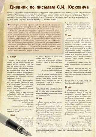 Дневник по письмам С.И. Юркевича
Письма Сергея Ивановича сохранились хорошо, немного только пожелтели, ведь им уже почти
100 лет. Читая их, можно увидеть, что одни из них носят очень личный характер, а другие
отражают гражданскую позицию Сергея Ивановича, человека, глубоко переживающего за
судьбы своей страны, народа. Я выделяю эти две линии.
Письма Сергея пронизаны огромной любовью к Татьяне. К ней чаще все-
го он обращается «Танек, родной мой», «Милый мой» и почти в каждом
письме его будет звучать как заклинание: «Пиши мне ради бога».
В письмах Сергей Иванович предстает перед нами заботливым мужем и
отцом, сыном и братом. А ведь ему приходилось изо дня в день видеть смерть,
делать сложнейшие операции, выхаживать больных, но при этом он смог
сохранить в себе человечность, мягкость и доброту. И сегодня ощущается
в этих письмах теплота его души. Он переживает и заботится обо всех своих
родных и близких, не забывая никого. «Напиши мне про Николая Игнатье-
вича, мне интересно узнать про него». «Передай мой лучший привет Ольге
Николаевне, Тарасу Григорьевичу. Всех целую». «Танек, милый мой, пиши
мне ради бога о родных». И в каждом письме, конечно же, вопрос о дочке
Марианночке: «Как отпраздновали вы Марианнины именины?», «За Мари-
анночку беспокоюсь очень, здорова ли она?».
17 января
«Танек, милый, получил я твое
письмо. Ну уж придумываешь ты
адреса, письмо, правда, скоро до-
шло, но попало на 8-й головной
пункт, хорошо, что оттуда сейчас
же передали нам, пиши уж лучше
по простому адресу: Действующая
армия, Западный фронт, 317 поле-
вой подвижной госпиталь, можешь
добавить г. Минск.
Посылаю тебе фотографию,
мне эти снимки доставили мно-
го удовольствия. Интересно про-
явить катушку, оставшуюся
у тебя (она в Тургайской папке),
ты мне ее пришли.
Знаешь, Таня, я уже начинаю
поджидать тебя на Масленицу.
Радость думать, что ты можешь
скоро приехать.
Крепко целую тебя, Танек,
родной, милый.
Сережа.
Марианночку крепко целую».
Огромной радостью для него становится лю-
бая весточка из дома.
11 мая
«Танек, милый, родной,
что же не напишешь
ты ничего? Ску-
чать я стал
ч т о - т о
дель, месяцев. Ведь их не вернуть.
Крепко и ласково целую тебя.
Напиши мне про Николая Игна-
тьевича, мне интересно узнать
про него».
26 мая
Танек, мой милый, родной, ла-
сково и крепко целую тебя. Не писал
тебе долго – почта у нас это вре-
мя очень плохо ходила, дорога была
загромождена эшелонами, теперь,
верно, все установится. Я сегодня
получил твое письмо. Самая боль-
шая для меня здесь радость – твои
письма. Как получишь письмо, на
несколько дней остается хорошее
чувство. Танек, милый, люблю я
тебя крепко.
Марианночку крепко целую. Ей,
верно, очень хорошо сейчас в Багра-
мове.
Леночку* поцелуй от меня по-
крепче. Антонине Николаевне* пе-
редай мой лучший привет. Андрюшу
и Колю целую. Приехал ли Тарас Гри-
горьевич?»
Даже на войне он не потерял чувство пре-
красного, его душа просила красоты. Как ему
дорога пластинка с Неждановой!
30 мая
«Танек, милый, …адрес мой – на
Действующую армию. У нас за-
путались… с почтой, и еще до сих
пор на новом месте ни одного пись-
ма. Попали мы в трущобу – живем
в лесу, почту не получаем, газеты
нам доставляют, посылают верст
за 12. После поездки я себя чув-
ствую хорошо… и не чувствуешь и
почти не замечаешь вовсе войны.
Главного врача только беспо-
коит возможность ухода доктора
Добрицкого.
Крепко и ласково
целую тебя, Танек, милый.
Сережа.
А пластинку с Неждановой уда-
лось склеить, хорошая очень пла-
стинка. Передай мой лучший при-
без писем. Ждешь изо дня в день
письма, а писем нет.
Ведь для меня всегда радость
большая, когда я получаю твое
письмо.
Ласково и крепко
целую тебя, родную.
Нежно целую Марианночку.
Сережа.
P.S. А знаешь, дивизию Петра
Ивановича перевели от нас. Петя
заезжал без меня, хотел пови-
даться перед уходом, да еще не
возвращался, так и не пришлось
с ним больше побыть».
Война стала не просто тяжелым испытанием,
а трагедией для Сергея. Он не может принять
все это, считая войну противоестественным
человеку состоянием. Человек создан для дру-
гого: созидания и любви.
16 мая
«Таня, милая, родная, крепко
люблю тебя!
Дождался я письма от тебя, не
было писем так долго, что я хотел
уже слать телеграмму. Пиши мне,
Танек, милый, уж очень скучать и
тосковать начинаешь без писем.
У нас тут полное затмение и
скука смертная. Работа совершен-
но неинтересная, а отдохнуть не
на чем.
Уходят дни, месяцы, становит-
ся нестерпимо жаль этих дней, не-
*Антонина Николаевна – дочь Николая Игнатьевича Родзевича. Леночка – Елена Павловна Штейерт – ее дочь.
Андрюша (Андрюшок, как называли его в семье) и Коля – внуки Н.И. Родзевича. Андрюша – брат Натальи
Львовны, автора «Саги о Родзевичах».8
 