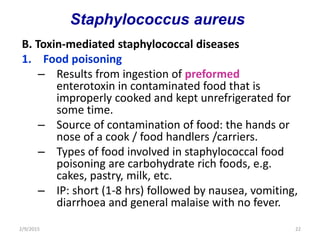 B. Toxin-mediated staphylococcal diseases
1. Food poisoning
– Results from ingestion of preformed
enterotoxin in contaminated food that is
improperly cooked and kept unrefrigerated for
some time.
– Source of contamination of food: the hands or
nose of a cook / food handlers /carriers.
– Types of food involved in staphylococcal food
poisoning are carbohydrate rich foods, e.g.
cakes, pastry, milk, etc.
– IP: short (1-8 hrs) followed by nausea, vomiting,
diarrhoea and general malaise with no fever.
2/9/2015 22
Staphylococcus aureus
 