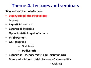 Theme 4. Lectures and seminars
Skin and soft tissue infections
• Staphylococci and streptococci
• Leprosy
• Superficial mycosis
• Cutaneous Mycoses
• Opportunistic fungal infections
• Viral exantem
• Gas-gangrene
-- Scabiasis
-- Pediculosis
• Cutaneous Onchocerciasis and Leishmaniasis
• Bone and Joint microbial diseases - Osteomyelitis
- Arthritis
 