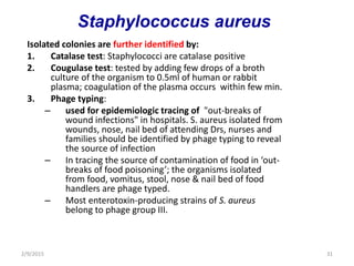 Isolated colonies are further identified by:
1. Catalase test: Staphylococci are catalase positive
2. Cougulase test: tested by adding few drops of a broth
culture of the organism to 0.5ml of human or rabbit
plasma; coagulation of the plasma occurs within few min.
3. Phage typing:
– used for epidemiologic tracing of "out-breaks of
wound infections" in hospitals. S. aureus isolated from
wounds, nose, nail bed of attending Drs, nurses and
families should be identified by phage typing to reveal
the source of infection
– In tracing the source of contamination of food in ‘out-
breaks of food poisoning’; the organisms isolated
from food, vomitus, stool, nose & nail bed of food
handlers are phage typed.
– Most enterotoxin-producing strains of S. aureus
belong to phage group III.
2/9/2015 31
Staphylococcus aureus
 
