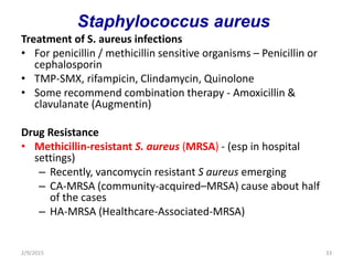 Treatment of S. aureus infections
• For penicillin / methicillin sensitive organisms – Penicillin or
cephalosporin
• TMP-SMX, rifampicin, Clindamycin, Quinolone
• Some recommend combination therapy - Amoxicillin &
clavulanate (Augmentin)
Drug Resistance
• Methicillin-resistant S. aureus (MRSA) - (esp in hospital
settings)
– Recently, vancomycin resistant S aureus emerging
– CA-MRSA (community-acquired–MRSA) cause about half
of the cases
– HA-MRSA (Healthcare-Associated-MRSA)
2/9/2015 33
Staphylococcus aureus
 