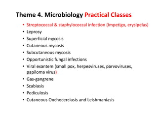 Theme 4. Microbiology Practical Classes
• Streptococcal & staphylococcal infection (Impetigo, erysipelas)
• Leprosy
• Superficial mycosis
• Cutaneous mycosis
• Subcutaneous mycosis
• Opportunistic fungal infections
• Viral exantem (small pox, herpesviruses, parvoviruses,
papiloma virus)
• Gas-gangrene
• Scabiasis
• Pediculosis
• Cutaneous Onchocerciasis and Leishmaniasis
 