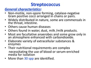 General characteristics:
• Non-motile, non-spore forming, catalase-negative
Gram positive cocci arranged in chains or pairs.
• Widely distributed in nature, some are commensals in
the throat, intestine.
• Others cause human diseases
• Others found in water, dust, milk /milk products.
• Most are facultative anaerobes and some grow only in
an atmosphere enhanced with carbondioxide.
• Elaborate variety of extracellular substances &
enzymes
• Their nutritional requirements are complex
necessitating the use of blood or serum-enriched
media for isolation
• More than 30 spp are identified.
Streptococcus
 