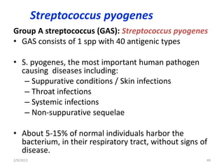 Streptococcus pyogenes
Group A streptococcus (GAS): Streptococcus pyogenes
• GAS consists of 1 spp with 40 antigenic types
• S. pyogenes, the most important human pathogen
causing diseases including:
– Suppurative conditions / Skin infections
– Throat infections
– Systemic infections
– Non-suppurative sequelae
• About 5-15% of normal individuals harbor the
bacterium, in their respiratory tract, without signs of
disease.
2/9/2015 49
 