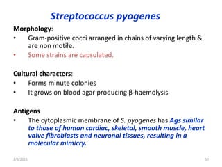 Streptococcus pyogenes
Morphology:
• Gram-positive cocci arranged in chains of varying length &
are non motile.
• Some strains are capsulated.
Cultural characters:
• Forms minute colonies
• It grows on blood agar producing β-haemolysis
Antigens
• The cytoplasmic membrane of S. pyogenes has Ags similar
to those of human cardiac, skeletal, smooth muscle, heart
valve fibroblasts and neuronal tissues, resulting in a
molecular mimicry.
2/9/2015 50
 