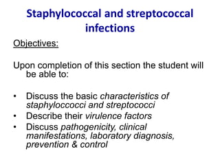 Staphylococcal and streptococcal
infections
Objectives:
Upon completion of this section the student will
be able to:
• Discuss the basic characteristics of
staphyloccocci and streptococci
• Describe their virulence factors
• Discuss pathogenicity, clinical
manifestations, laboratory diagnosis,
prevention & control
 