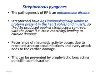 Streptococcus pyogenes
• The pathogenesis of RF is an autoimmune disease.
• Streptococci have Ags immunologically similar to
proteins present in the heart valves and muscle, so
the Abs produced against streptococci can react
with the heart (i.e. cross reactivity) leading to
cardiac damage.
• Recurrence of rheumatic activity occurs due to
repeated streptococcal infections and every attack
adds to the cardiac damage.
• This can be prevented by prophylactic long acting
penicillin administration.
2/9/2015 61
 