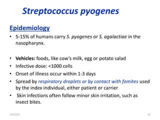 Streptococcus pyogenes
Epidemiology
• 5-15% of humans carry S. pyogenes or S. agalactiae in the
nasopharynx.
• Vehicles: foods, like cow’s milk, egg or potato salad
• Infective dose: <1000 cells
• Onset of illness occur within 1-3 days
• Spread by respiratory droplets or by contact with fomites used
by the index individual, either patient or carrier
• Skin infections often follow minor skin irritation, such as
insect bites.
2/9/2015 62
 