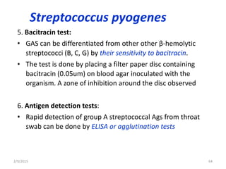 Streptococcus pyogenes
5. Bacitracin test:
• GAS can be differentiated from other other β-hemolytic
streptococci (B, C, G) by their sensitivity to bacitracin.
• The test is done by placing a filter paper disc containing
bacitracin (0.05um) on blood agar inoculated with the
organism. A zone of inhibition around the disc observed
6. Antigen detection tests:
• Rapid detection of group A streptococcal Ags from throat
swab can be done by ELISA or agglutination tests
2/9/2015 64
 