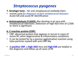 Streptococcus pyogenes
7. Serologic tests – for anti-streptococcal antibody titers
• mainly used for diagnosis of post streptococcal diseases-
Acute GN and acute RF identification
a. Antistreptolysin O (ASO): Abs develop in pt sera with
streptococcal infections. Detection of high ASO titre of 1/200
or more is significant.
b. C-reactive protein (CRP):
• CRP: abnormal protein that appears in serum in cases of
active RF, other degenerative & inflammatory conditions
• It can be tested for by a passive agglutination reaction using
latex particles coated with anti-CRP Abs
• A positive CRP, a high ASO titre and high ESR are helpful in
the diagnosis and follow up of cases of RF
2/9/2015 65
 