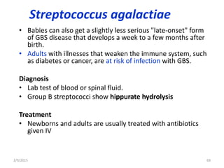 Streptococcus agalactiae
• Babies can also get a slightly less serious "late-onset" form
of GBS disease that develops a week to a few months after
birth.
• Adults with illnesses that weaken the immune system, such
as diabetes or cancer, are at risk of infection with GBS.
Diagnosis
• Lab test of blood or spinal fluid.
• Group B streptococci show hippurate hydrolysis
Treatment
• Newborns and adults are usually treated with antibiotics
given IV
2/9/2015 69
 