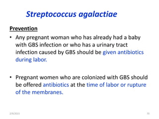 Streptococcus agalactiae
Prevention
• Any pregnant woman who has already had a baby
with GBS infection or who has a urinary tract
infection caused by GBS should be given antibiotics
during labor.
• Pregnant women who are colonized with GBS should
be offered antibiotics at the time of labor or rupture
of the membranes.
2/9/2015 70
 