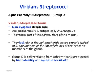 Viridans Streptococci
Alpha Haemolytic Streptococci – Group D
Viridans Streptococci Group
• Non-pyogenic streptococci
• Are biochemically & antigenically diverse group
• They form part of the normal flora of the mouth.
• They lack either the polysaccharide-based capsule typical
of S. pneumoniae or the Lancefield Ags of the pyogenic
members of the genus.
• Group D is differentiated from other viridans streptococci
by bile solubility and optochin sensitivity.
2/9/2015 72
 