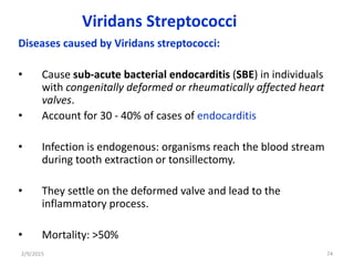 Viridans Streptococci
Diseases caused by Viridans streptococci:
• Cause sub-acute bacterial endocarditis (SBE) in individuals
with congenitally deformed or rheumatically affected heart
valves.
• Account for 30 - 40% of cases of endocarditis
• Infection is endogenous: organisms reach the blood stream
during tooth extraction or tonsillectomy.
• They settle on the deformed valve and lead to the
inflammatory process.
• Mortality: >50%
2/9/2015 74
 
