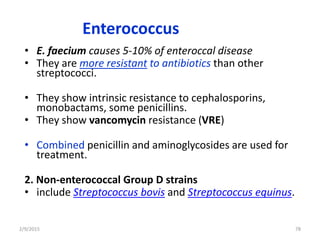 Enterococcus
• E. faecium causes 5-10% of enteroccal disease
• They are more resistant to antibiotics than other
streptococci.
• They show intrinsic resistance to cephalosporins,
monobactams, some penicillins.
• They show vancomycin resistance (VRE)
• Combined penicillin and aminoglycosides are used for
treatment.
2. Non-enterococcal Group D strains
• include Streptococcus bovis and Streptococcus equinus.
2/9/2015 78
 