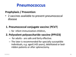 Pneumococcus
Prophylaxis / Prevention:
• 2 vaccines available to prevent pneumococcal
disease
1. Pneumococcal conjugate vaccine (PCV7)
– for infant immunization children,
2. Polyvalent polysaccharide vaccine (PPV23)
– for adults - are safe and fairly effective.
– The later is recommended for specially susceptible
individuals, e.g. aged (>65 years), debilitated or bed-
ridden patients or after splenectomy.
2/9/2015 88
 