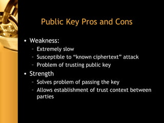 Public Key Pros and Cons
• Weakness:
– Extremely slow
– Susceptible to “known ciphertext” attack
– Problem of trusting public key
• Strength
– Solves problem of passing the key
– Allows establishment of trust context between
parties
 