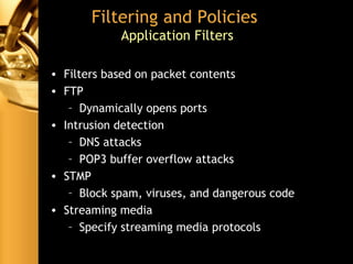 Filtering and Policies
Application Filters
• Filters based on packet contents
• FTP
– Dynamically opens ports
• Intrusion detection
– DNS attacks
– POP3 buffer overflow attacks
• STMP
– Block spam, viruses, and dangerous code
• Streaming media
– Specify streaming media protocols
 