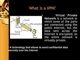 What is a VPN?
• Virtual Private
Network is a network in
which some of the parts
are connected using the
public Internet, but the
data sent across the
Internet is encrypted, so
the entire network is
virtually private.
• A technology that allows to send confidential data
securely over the internet
 