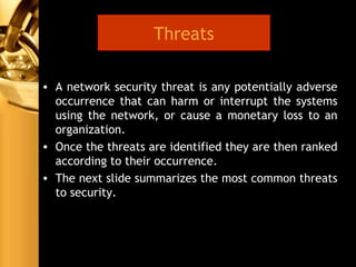 • A network security threat is any potentially adverse
occurrence that can harm or interrupt the systems
using the network, or cause a monetary loss to an
organization.
• Once the threats are identified they are then ranked
according to their occurrence.
• The next slide summarizes the most common threats
to security.
Threats
 