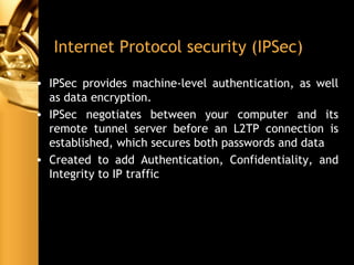 Internet Protocol security (IPSec)
• IPSec provides machine-level authentication, as well
as data encryption.
• IPSec negotiates between your computer and its
remote tunnel server before an L2TP connection is
established, which secures both passwords and data
• Created to add Authentication, Confidentiality, and
Integrity to IP traffic
 
