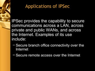 Applications of IPSec
• IPSec provides the capability to secure
communications across a LAN, across
private and public WANs, and across
the Internet. Examples of its use
include:
– Secure branch office connectivity over the
Internet
– Secure remote access over the Internet
 